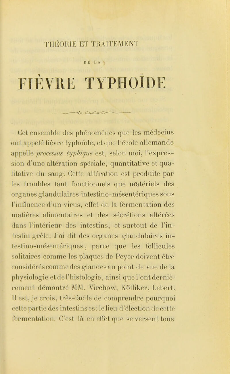 THÉORIE ET TRAITEMENT DE LA ^ A TYPHOÏDE Cet ensemble des phénomènes que les médecins ont appelé fièvre typhoïde, et que l’école allemande appelle processus typhique est, selon moi, l’expres- sion d’une altération spéciale, quantitative et qua- litative du sang*. Cette altération est produite par les troubles tant fonctionnels que matériels des org'anes glandulaires intestino-mésentériques sous l’influence d’un virus, effet de la fermentation des matières alimentaires et des sécrétions altérées dans l’intérieur des intestins, et surtout de l’in- testin grêle. J’ai dit des org-anes glandulaires in- testino-mésentériques, parce que les follicules solitaires comme les plaques de Peyer doivent être considérés comme des gdandes au point de vue de la physiologie et de l’histologue, ainsi que l’ont derniè- rement démontré MM. Virchow. Kolliker, Leberl. Il est, je crois, très-facile de comprendre pourquoi celte partie des intestins est le lien d’élection de cette fermentation. C’esl là en effet que se versent tous