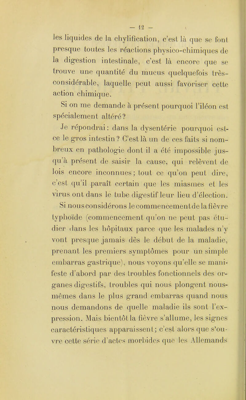 Jes liquides de la chylification, c’est là que se font presque toutes les réactions physico-chimiques de la digestion intestinale, c’est là encore que se trouve une quantité du mucus quelquefois très- considérable, laquelle peut aussi favoriser cette action chimique. Si on me demande à présent pourquoi l’iléon est spécialement altéré? Je répondrai: dans la dysentérie pourquoi est- ce le gros intestin? C’est là un de ces faits si nom- breux en pathologie dont il a été impossible jus- qu’à présent de saisir la cause, qui relèvent de lois encore inconnues; tout ce qu’on peut dire, c’est qu’il paraît certain que les miasmes et les virus ont dans le tube digestif leur lieu d’élection. Si nous considérons le commencementde la fièvre typhoïde (commencement qu’on ne peut pas étu- dier dans les hôpitaux parce que les malades n’y vont presque jamais dès le début de la maladie, prenant les premiers symptômes pour un simple embarras gastrique), nous voyons qu’elle se mani- feste d’abord par des troubles fonctionnels des or- ganes digestifs, troubles qui nous plongent nous- mêmes dans le plus grand embarras quand nous nous demandons de quelle maladie ils sont l’ex- pression. Mais bientôt la fièvre s’allume, les signes caractéristiques apparaissent; c’est alors que s’ou- vre cette série d’actes morbides que les Allemands