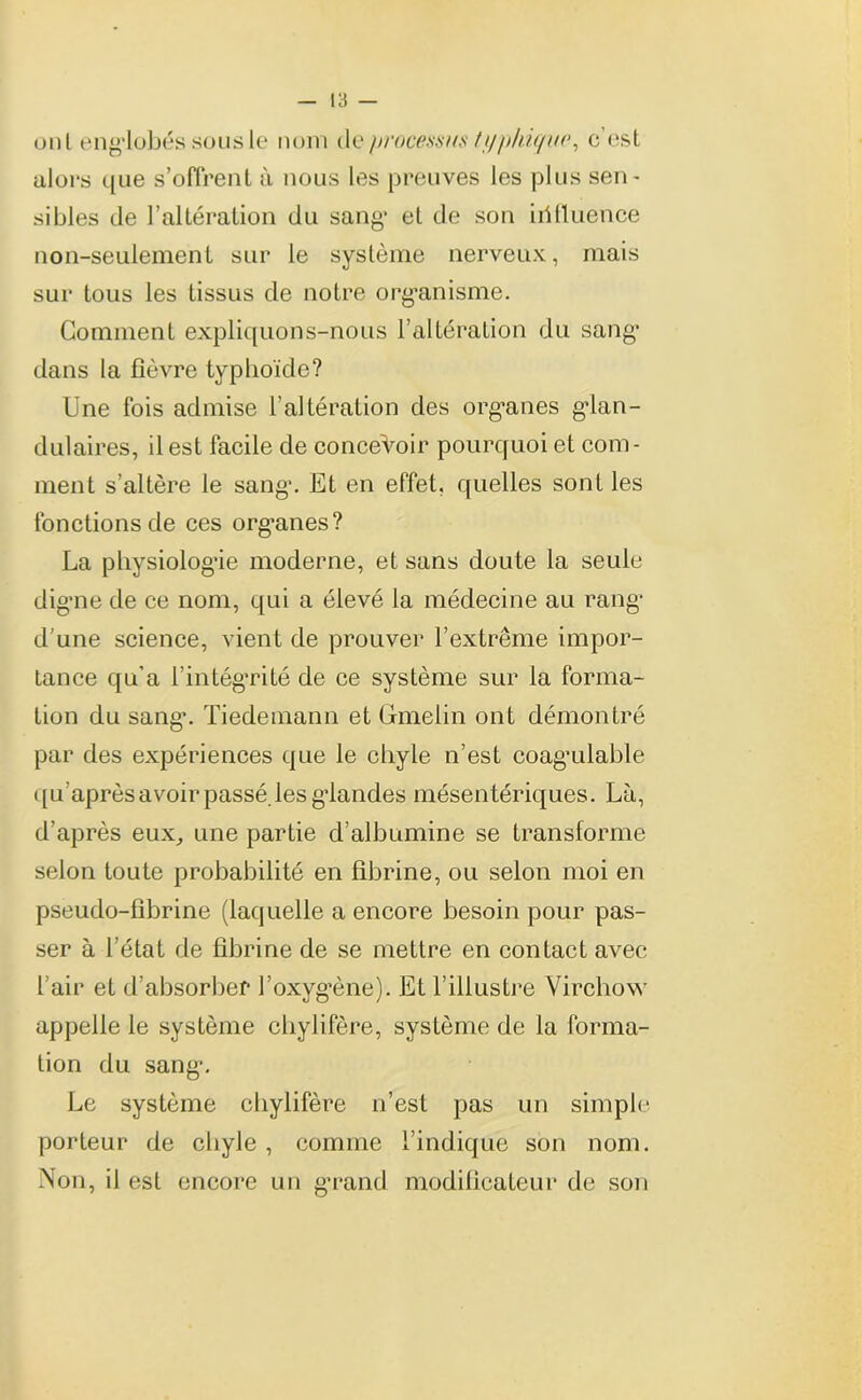 uni englobés sousle nom dq processus typhique, c est alors que s’offrent à nous les preuves les plus sen- sibles de l’altération du sang* et de son iilfluence non-seulement sur le système nerveux, mais sur tous les tissus de notre organisme. Gomment expliquons-nous l’altération du sang dans la fièvre typhoïde? Une fois admise l'altération des organes glan- dulaires, il est facile de concevoir pourquoi et com- ment s’altère le sang*. Et en effet, quelles sont les fonctions de ces org*anes? La physiologie moderne, et sans doute la seule digne de ce nom, qui a élevé la médecine au rang* d'une science, vient de prouver l’extrême impor- tance qu’a l’intégrité de ce système sur la forma- tion du sang. Tiedemann et Gmeiin ont démontré par des expériences que le chyle n’est coag’ulable qu’après avoir passé, les glandes mésentériques. Là, d’après eux, une partie d’albumine se transforme selon toute probabilité en fibrine, ou selon moi en pseudo-fibrine (laquelle a encore besoin pour pas- ser à l’état de fibrine de se mettre en contact avec l’air et d’absorber l’oxygène)-. Et l’illustre Virchow appelle le système chylifère, système de la forma- tion du sang. Le système chylifère n’est pas un simple porteur de chyle , comme l’indique son nom. Non, il est encore un grand modificateur de son