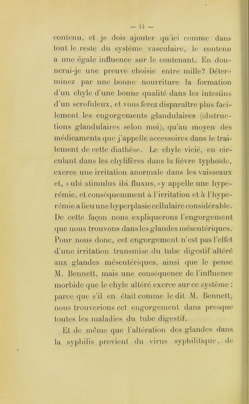 contenu, et je dois ajouter qu’ici comme dans tout le reste du système vasculaire, le contenu a une égale influence sur le contenant. En don- nerai-je une preuve choisie entre mille? Déter- minez par une bonne nourriture la formation d’un chyle d’une bonne qualité dans les intestins d’un scrofuleux, et vous ferez disparaître plus faci- lement les engorgements glandulaires (obstruc- tions glandulaires selon moi), qu’au moyen des médicaments que j’appelle accessoires dans le trai- tement de cette diathèse. Le chyle vicié, en cir- culant dans les chylifères dans la fièvre typhoïde, exerce une irritation anormale dans les vaisseaux et, «ubi stimulus ibi fluxus, »y appelle une hype- rémie, et conséquemment à l’irritation et à l’hype- rémie a lieu une hyperplasie cellulaire considérable. De cette façon nous expliquerons l’eng’org’ement que nous trouvons dans les gdandes mésentériques. Pour nous donc, cet engorgement n’est pas l’effet d’une irritation transmise du tube digestif altéré aux gdandes mésentériques, ainsi que le pense M. Bennett, mais une conséquence de l’influence morbide que le chyle altéré exerce sur ce système : parce que s’il en était comme ledit M. Bennett, nous trouverions cet eng’org’ement dans presque toutes les maladies du tube digestif. Et de meme que l’altération des glandes dans la syphilis provient du virus syphilitique, de
