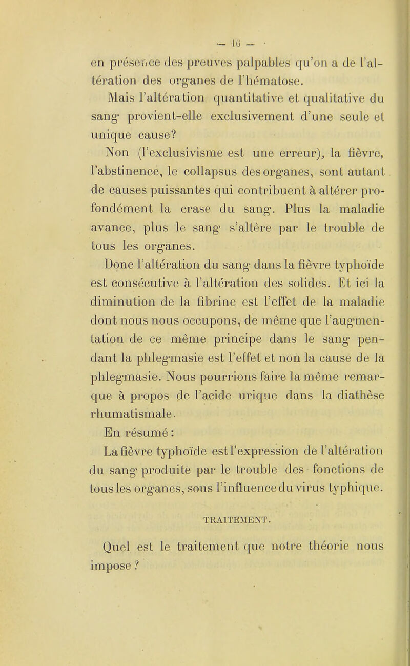 lü en présence des preuves palpables qu’on a de l’al- lération des organes de l’hématose. Mais l’altération quantitative et qualitative du sang* provient-elle exclusivement d’une seule et unique cause? Non (l’exclusivisme est une erreur), la fièvre, l’abstinence, le collapsus des organes, sont autant de causes puissantes qui contribuent à altérer pro- fondément la crase du sang. Plus la maladie avance, plus le sang* s’altère par le trouble de tous les organes. Donc l’altération du sang dans la fièvre typhoïde est consécutive à l’altération des solides. Et ici la diminution de la fibrine est l’effet de la maladie dont nous nous occupons, de même que l’augmen- tation de ce même principe dans le sang* pen- dant la phlegmasie est l’elfet et non la cause de la phleg*masie. Nous pourrions faire la même remar- que à propos de l’acide urique dans la diathèse rhumatismale. En résumé : La fièvre typhoïde est l’expression de l’altération du sang* produite par le trouble des fonctions de tous les org*anes, sous l’influence du virus typhique. TRAITEMENT. Quel est le traitement que notre théorie nous impose ?