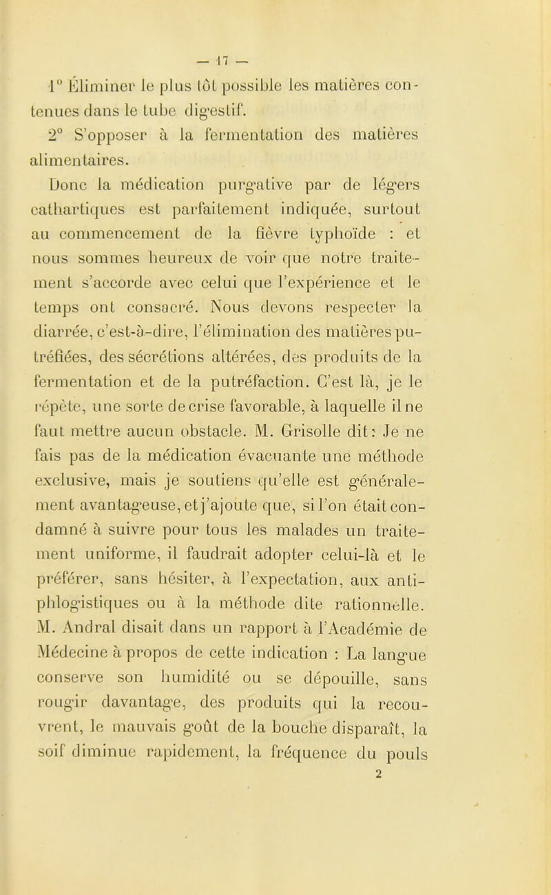 1° Éliminer le plus tôl possible les matières con- tenues clans le tube digestif. 2° S’opposer à la fermentation des matières alimentaires. Donc la médication purgative par de légers cathartiques est parfaitement indiquée, surtout au commencement de la fièvre typhoïde : et nous sommes heureux de voir que notre traite- ment s’accorde avec celui que l’expérience et le temps ont consacré. Nous devons respecter la diarrée, c’est-à-dire, l’élimination des matières pu- tréfiées, des sécrétions altérées, des produits de la fermentation et de la putréfaction. C’est là, je le répète, une sorte de crise favorable, à laquelle il ne faut mettre aucun obstacle. M. Grisolle dit: Je ne fais pas de la médication évacuante une méthode exclusive, mais je soutiens qu’elle est générale- ment avantageuse, et j’ajoute que, si l’on était con- damné à suivre pour tous les malades un traite- ment uniforme, il faudrait adopter celui-là et le préférer, sans hésiter, à l’expectation, aux anti- phlogistiques ou à la méthode dite rationnelle. M. Andral disait dans un rapport à l’Académie de Médecine à propos de cette indication : La langue conserve son humidité ou se dépouille, sans rougir davantage, des produits qui la recou- vrent, le mauvais goid de la bouche disparaît, la soif diminue rapidement, la fréquence du pouls