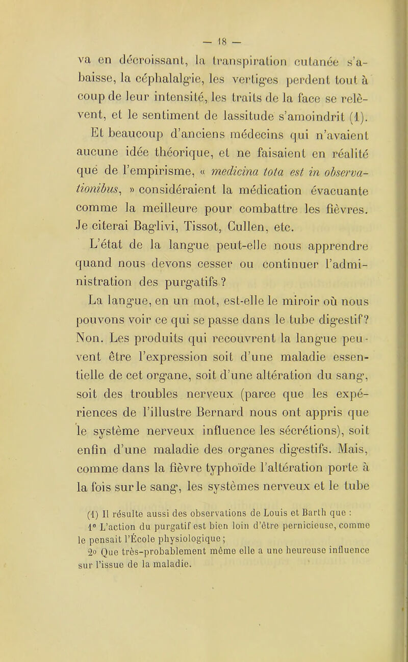 va en décroissant, la transpiration cutanée s’a- baisse, la céphalalgie, les vertiges perdent tout à coup de leur intensité, les traits de la face se relè- vent, et le sentiment de lassitude s’amoindrit (1). Et beaucoup d’anciens médecins qui n’avaient aucune idée théorique, et ne faisaient en réalité que de l’empirisme, « medicina tota est in observa- tionibus, » considéraient la médication évacuante comme la meilleure pour combattre les fièvres. Je citerai Bagiivi, Tissot, Cullen, etc. L’état de la lang*ue peut-elle nous apprendre quand nous devons cesser ou continuer l’admi- nistration des purgatifs ? La langue, en un mot, est-elle le miroir où nous pouvons voir ce qui se passe dans le tube digestif? Non. Les produits qui recouvrent la langrie peu- vent être l’expression soit d’une maladie essen- tielle de cet org’ane, soit d’une altération du sang1, soit des troubles nerveux (parce que les expé- riences de l’illustre Bernard nous ont appris que le système nerveux influence les sécrétions), soit enfin d’une maladie des organes digestifs. Mais, comme dans la fièvre typhoïde l’altération porte à la fois sur le sang1, les systèmes nerveux et le tube (1) Il résulte aussi des observations de Louis et Barth que : 1° L’action du purgatif est bien loin d’ôtre pernicieuse, comme le pensait l’École physiologique; 2° Que très-probablement même elle a une heureuse intluence sur l’issue de la maladie.