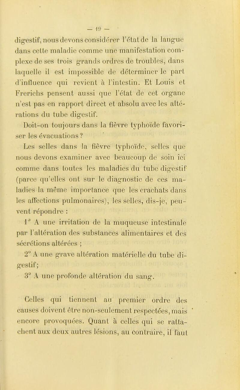 digestif, nous devons considérer l’étal de la langue dans celte maladie comme une manifestation com- plexe de ses trois grands ordres de troubles, dans laquelle il est impossible de déterminer le part d’influence qui revient à l’intestin. Et Louis et Frerichs pensent aussi que l’état de cet organe n’est pas en rapport direct et absolu avec les alté- rations du tube digestif. Doit-on toujours dans la fièvre typhoïde favori- ser les évacuations? Les selles dans la fièvre typhoïde, selles que nous devons examiner avec beaucoup de soin ici comme dans toutes les maladies du tube dig’estif (parce qu’elles ont sur le diagnostic de ces ma- ladies la même importance que les crachats dans les affections pulmonaires), les selles, dis-je, peu- vent répondre : 1° A une irritation de la muqueuse intestinale par l’altération des substances alimentaires et des sécrétions altérées ; 2° A une grave altération matérielle du tube di- gestif; 3° A une profonde altération du sang*. Celles qui tiennent au premier ordre des causes doivent être non-seulement respectées, mais * encore provoquées. Quant à celles qui se ratta- chent aux deux autres lésions, au contraire, il faut