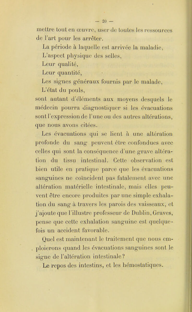 — “20 — mettre tout en œuvre, user (Je toutes les ressources de l’art pour les arrêter. La période à laquelle est arrivée la maladie, L’aspect physique des selles, Leur qualité, Leur quantité, Les signes généraux fournis par le malade, L’état du pouls, sont autant d’éléments aux moyens desquels le médecin pourra diagnostiquer si les évacuations sont l’expression de l’une ou des autres altérations, que nous avons citées. Les évacuations qui se lient à une altération profonde du sang’ peuvent être confondues avec celles qui sont la conséquence d’une grave altéra- tion du tissu intestinal. Cette observation est bien utile en pratique parce que les évacuations sang’uines ne coïncident pas fatalement avec une altération matérielle intestinale, mais elles peu- vent être encore produites par une simple exhala- tion du sang1 à travers les parois des vaisseaux, et j’ajoute que l’illustre professeur de Dublin, Graves, pense que cette exhalation sanguine est quelque- fois un accident favorable. Quel est maintenant le traitement que nous em- ploierons quand les évacuations sangnines sont le sigme de l’altération intestinale? Le repos des intestins, et les hémostatiques.