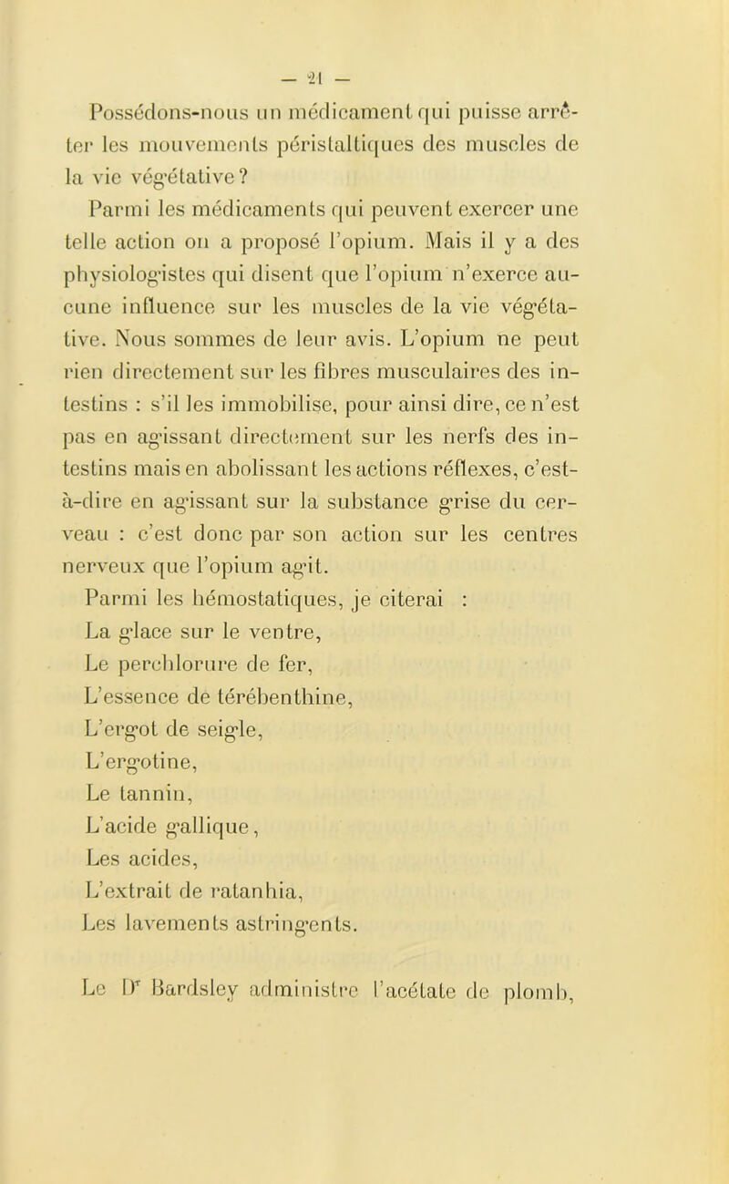 - “21 - Possédons-nous un médicament qui puisse arrê- ter les mouvements péristaltiques des muscles de la vie végétative? Parmi les médicaments qui peuvent exercer une telle action on a proposé l’opium. Mais il y a des physiologistes qui disent que l’opium n’exerce au- cune influence sur les muscles de la vie végéta- tive. Nous sommes de leur avis. L’opium ne peut rien directement sur les fibres musculaires des in- testins : s’il les immobilise, pour ainsi dire, ce n’est pas en agissant directement sur les nerfs des in- testins mais en abolissant les actions réflexes, c’est- à-dire en agissant sur la substance grise du cer- veau : c’est donc par son action sur les centres nerveux que l’opium agit. Parmi les hémostatiques, je citerai : La giace sur le ventre, Le perchlorure de fer, L’essence de térébenthine, L’erg*ot de seigie, L’erg’otine, Le tannin, L’acide g*allique, Les acides, L’extrait de ratanhia, Les lavements astringents. Le l)T Bardsley administre l’acétate de plomb,