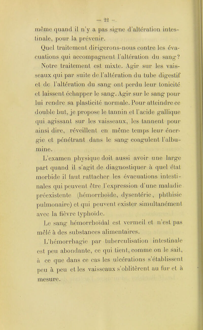 môme quand il n’y a pas sig*ne d’altération intes- tinale, pour la prévenir. Quel traitement dirig’erons-nous contre les éva- cuations qui accompag’nent l’altération du sang*? Notre traitement est mixte. Ag’ir sur les vais- seaux qui par suite de l’altération du tube dig*estif et de l’altération du sang* ont perdu leur tonicité et laissent échapper le sang*. Ag*ir sur le sang* pour lui rendre sa plasticité normale. Pour atteindre ce double but, je propose le tannin et l’acide g*allique qui agissant sur les vaisseaux, les tannent pour ainsi dire, réveillent en même temps leur éner- gie et pénétrant dans le sang* coag*ulent l’albu- mine. L’examen physique doit aussi avoir une larg*e part quand il s’agdt de diagnostiquer à quel état morbide il faut rattacher les évacuations intesti- nales qui peuvent être l’expression d’une maladie préexistente (hémorrhoïde, dysentérie, phthisie pulmonaire) et qui peuvent exister simultanément avec la fièvre typhoïde. Le sang* hémorrhoïdal est vermeil et n’est pas mêlé à des substances alimentaires. L’hémorrhag’ie par tuberculisation intestinale est peu abondante, ce qui tient, comme on le sait, à ce que dans ce cas les ulcérations s’établissent peu à peu et les vaisseaux s’oblitèrent au furet à mesure.