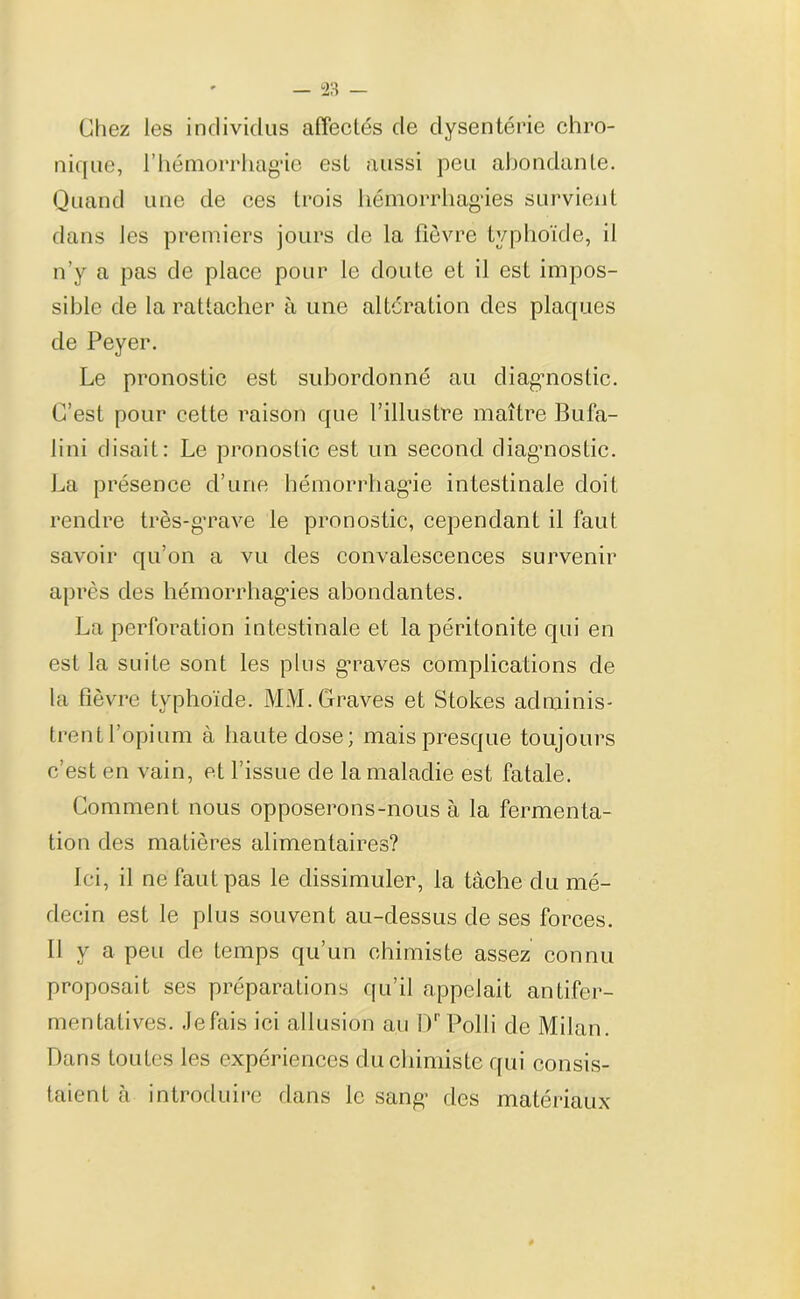 Chez les individus affectés de dysenterie chro- nique, l'hémorrhagie est aussi peu abondante. Quand une de ces trois hémorrhagies survient dans les premiers jours cle la fièvre typhoïde, il n’y a pas de place pour le doute et il est impos- sible de la rattacher à une altération des plaques de Peyer. Le pronostic est subordonné au diagnostic. C’est pour cette raison que l’illustre maître Bufa- I ini disait: Le pronostic est un second diagnostic. La présence d’une hémorrhagie intestinale doit rendre très-grave le pronostic, cependant il faut savoir qu’on a vu des convalescences survenir après des hémorrhagies abondantes. La perforation intestinale et la péritonite qui en est la suite sont les plus g’raves complications de la fièvre typhoïde. MM. Graves et Stokes adminis- trent l’opium à haute close; mais presque toujours c’est en vain, et l’issue de la maladie est fatale. Comment nous opposerons-nous à la fermenta- tion des matières alimentaires? Ici, il ne faut pas le dissimuler, la tâche du mé- decin est le plus souvent au-dessus de ses forces. II y a peu de temps qu’un chimiste assez connu proposait ses préparations qu’il appelait antifer- mentatives. Jefais ici allusion au Dr Polli de Milan. Dans toutes les expériences du chimiste qui consis- taient à introduire dans le sang des matériaux