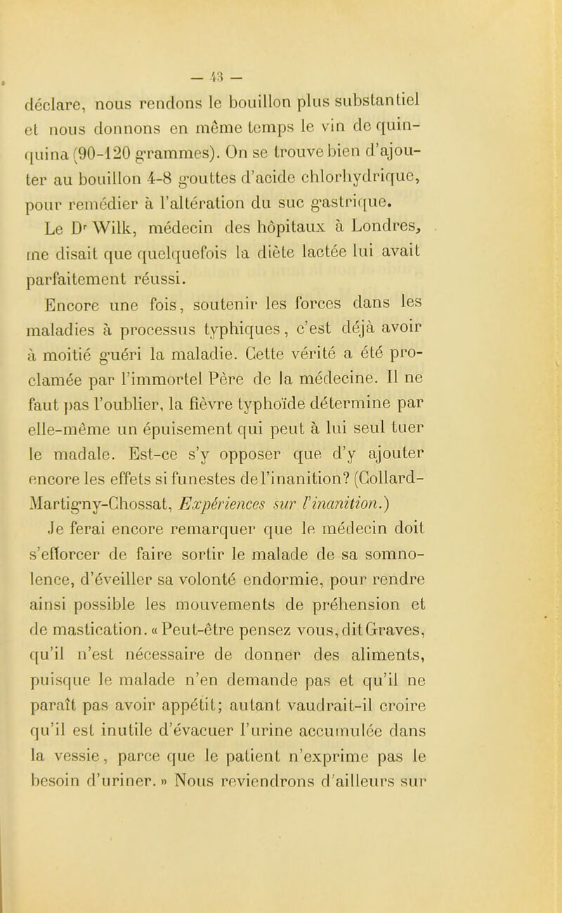 déclare, nous rendons le bouillon plus substantiel et nous donnons en même temps le vin de quin- quina (90-120 grammes). On se trouve bien d’ajou- ter au bouillon 4-8 gouttes d’acide chlorhydrique, pour remédier à l’altération du suc gastrique. Le Dr Wilk, médecin des hôpitaux à Londres, me disait que quelquefois la diète lactée lui avait parfaitement réussi. Encore une fois, soutenir les forces dans les maladies à processus typhiques, c’est déjà avoir à moitié guéri la maladie. Cette vérité a été pro- clamée par l’immortel Père de la médecine. Il ne faut pas l’oublier, la fièvre typhoïde détermine par elle-même un épuisement qui peut à lui seul tuer le madale. Est-ce s’y opposer que d’y ajouter encore les effets si funestes de l’inanition? (Collard- Martigny-Chossat, Expériences sur F inanition.) Je ferai encore remarquer que le médecin doit s’efforcer de faire sortir le malade de sa somno- lence, d’éveiller sa volonté endormie, pour rendre ainsi possible les mouvements de préhension et de mastication. « Peut-être pensez vous, dit Graves, qu’il n’est nécessaire de donner des aliments, puisque le malade n’en demande pas et qu’il ne paraît pas avoir appétit; autant vaudrait-il croire qu’il est inutile d’évacuer l’urine accumulée dans la vessie, parce que le patient n’exprime pas le besoin d’uriner.» Nous reviendrons d’ailleurs sur