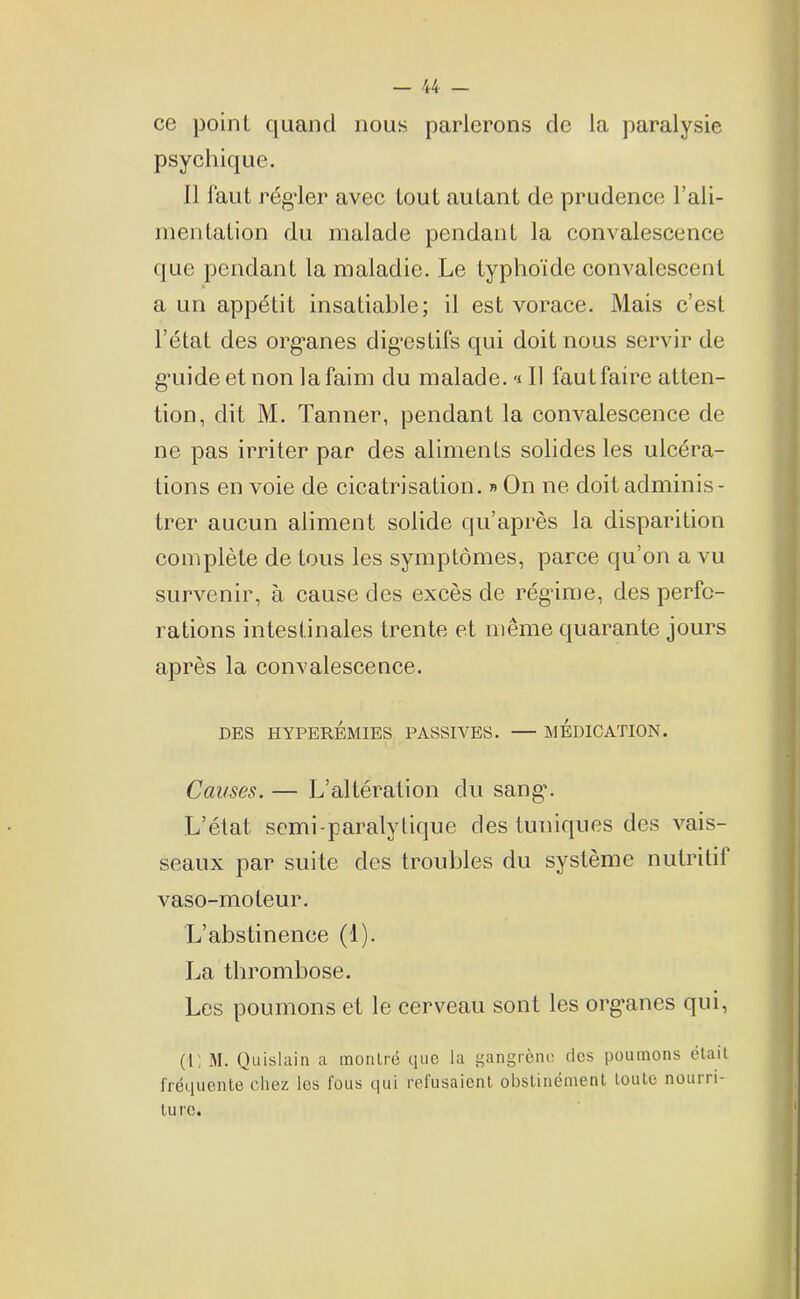 ce point quand nous, parlerons de la paralysie psychique. Il faut régler avec tout autant de prudence l'ali- mentation du malade pendant la convalescence que pendant la maladie. Le typhoïde convalescent a un appétit insatiable; il est vorace. Mais c’est l’état des organes digestifs qui doit nous servir de guide et non la faim du malade, -i 11 fautfaire atten- tion, dit M. Tanner, pendant la convalescence de ne pas irriter par des aliments solides les ulcéra- tions en voie de cicatrisation. » On ne doit adminis- trer aucun aliment solide qu’après la disparition complète de tous les symptômes, parce qu’on a vu survenir, à cause des excès de régime, des perfo- rations intestinales trente et même quarante jours après la convalescence. DES HYPERÉMIES PASSIVES. MEDICATION. Causes. — L’altération du sang’. L’état semi-paralytique des tuniques des vais- seaux par suite des troubles du système nutritif vaso-moteur. L’abstinence (1). La thrombose. Les poumons et le cerveau sont les org’anes qui, (Il M. Quislain a montré que la gangrène des poumons était fréquente chez les fous qui refusaient obstinément toute nouiri- turc.