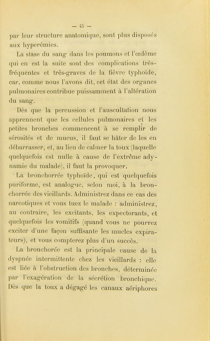 par leur structure anatomique, sont plus disposés aux hyperémies. La stase du sang* dans les poumons et l’œdème qui en est la suite sont des complications très- fréquentes et très-graves de la lièvre typhoïde, car, comme nous l’avons dit, cet état des organes pulmonaires contribue puissamment à l’altération du sang1. Dès que la percussion et l’auscultation nous apprennent que les cellules pulmonaires et les petites bronches commencent à se remplir de sérosités et de mucus, il faut se hâter de les en débarrasser, et, au lieu de calmer la toux (laquelle quelquefois est nulle à cause de l’extrême ady- namie du malade), il faut la provoquer. La bronchorrée typhoïde, qui est quelquefois puriforme, est analogme, selon moi, à la bron- chorrée des vieillards. Administrez dans ce cas des narcotiques et vous tuez le malade : administrez, au contraire, les excitants, les expectorants, et quelquefois les vomitifs (quand vous ne pourrez exciter d’une façon suffisante les mucles expira- teurs), et vous compterez plus d’un succès. La bronchorée est la principale cause de la dyspnée intermittente chez les vieillards : elle est liée à l’obstruction des bronches, déterminée par l’exagération de la sécrétion bronchique. Dès que la toux a dégagé les canaux aéripbores