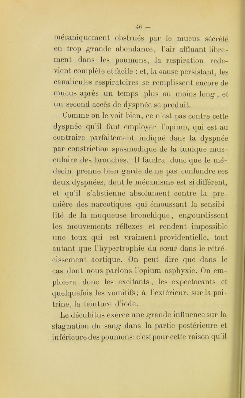 mécaniquement obstrués par le mucus sécrété en trop grande abondance, l’air affluant libre- ment dans les poumons, la respiration rede- vient complète et facile : et, la eause persistant, les canalicules respiratoires se remplissent encore de mucus après un temps plus ou moins long1, et un second accès de dyspnée se produit. Gomme on le voit bien, ce n’est pas contre cette dyspnée qu’il faut employer l’opium, qui est au contraire parfaitement indiqué dans la dyspnée par constriction spasmodique de la tunique mus- culaire des bronches. Il faudra donc que le mé- decin prenne bien garde de ne pas confondre ces deux dyspnées, dont le mécanisme est si différent, et qu’il s’abstienne absolument contre la pre- l mière des narcotiques qui émoussant la sensibi- lité de la muqueuse bronchique, engourdissent les mouvements réflexes et rendent impossible une toux qui est vraiment providentielle, tout autant que l’hypertrophie du cœur dans le rétré- cissement aortique. On peut dire que dans le cas dont nous parlons l’opium asphyxie. On em- ploiera donc les excitants, les expectorants et quelquefois les vomitifs; à l’extérieur, sur la poi- trine, la teinture d’iode. Le décubitus exerce une grande influence sur la stagnation du sang dans la partie postérieure et inférieure des poumons: c’estpour cette raison qu’il