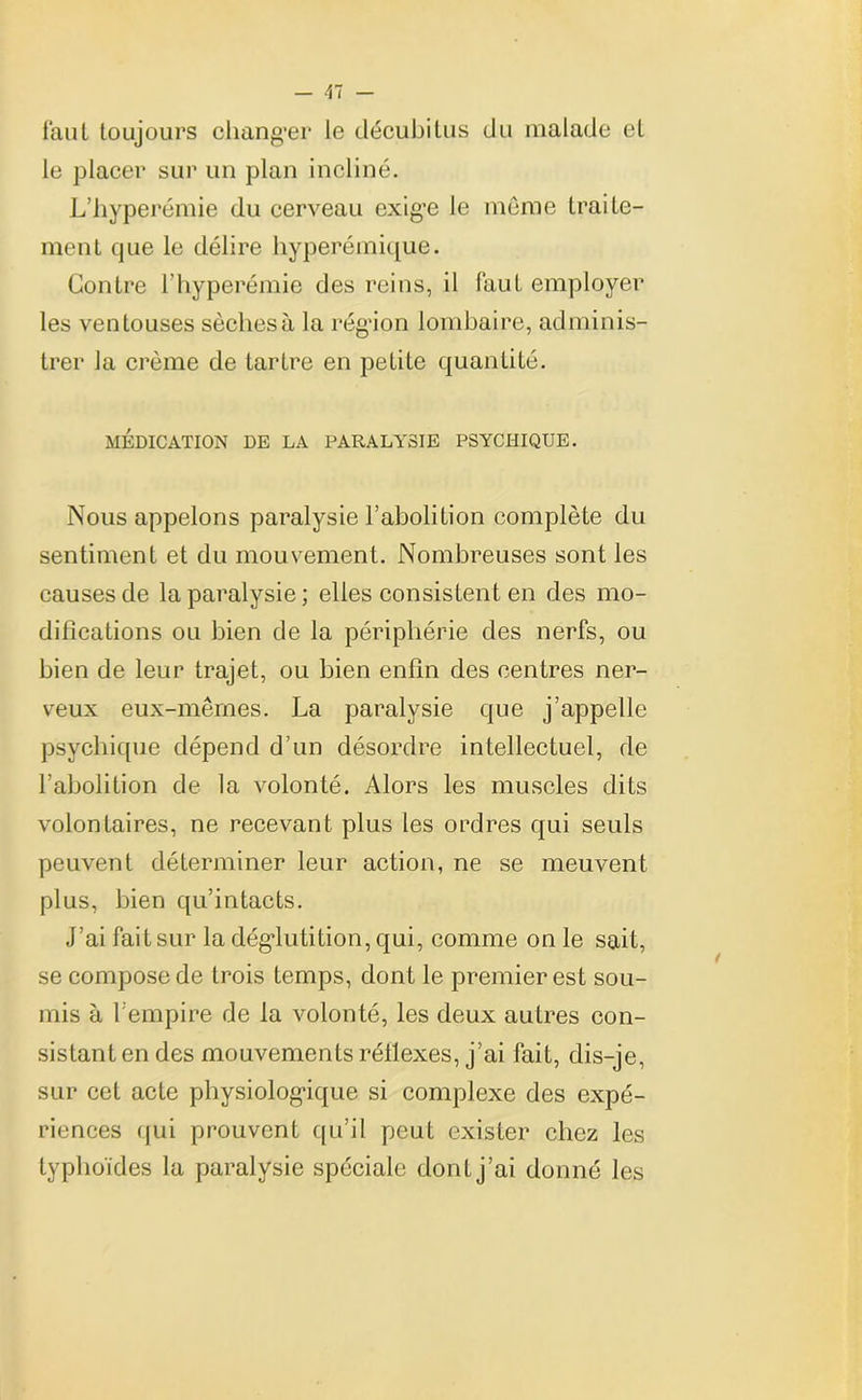 faut toujours changer le décubitus du malade et le placer sur un plan incliné. L’hyperémie du cerveau exige le même traite- ment que le délire hyperémique. Contre l’hyperémie des reins, il faut employer les ventouses sèches à la région lombaire, adminis- trer Ja crème de tartre en petite quantité. MÉDICATION DE LA PARALYSIE PSYCHIQUE. Nous appelons paralysie l’abolition complète du sentiment et du mouvement. Nombreuses sont les causes de la paralysie; elles consistent en des mo- difications ou bien de la périphérie des nerfs, ou bien de leur trajet, ou bien enfin des centres ner- veux eux-mêmes. La paralysie que j’appelle psychique dépend d’un désordre intellectuel, de l’abolition de la volonté. Alors les muscles dits volontaires, ne recevant plus les ordres qui seuls peuvent déterminer leur action, ne se meuvent plus, bien qu’intacts. J’ai fait sur la déglutition, qui, comme on le sait, se compose de trois temps, dont le premier est sou- mis à l'empire de la volonté, les deux autres con- sistant en des mouvements réilexes, j’ai fait, dis-je, sur cet acte physiologique si complexe des expé- riences qui prouvent qu’il peut exister chez les typhoïdes la paralysie spéciale dont j’ai donné les