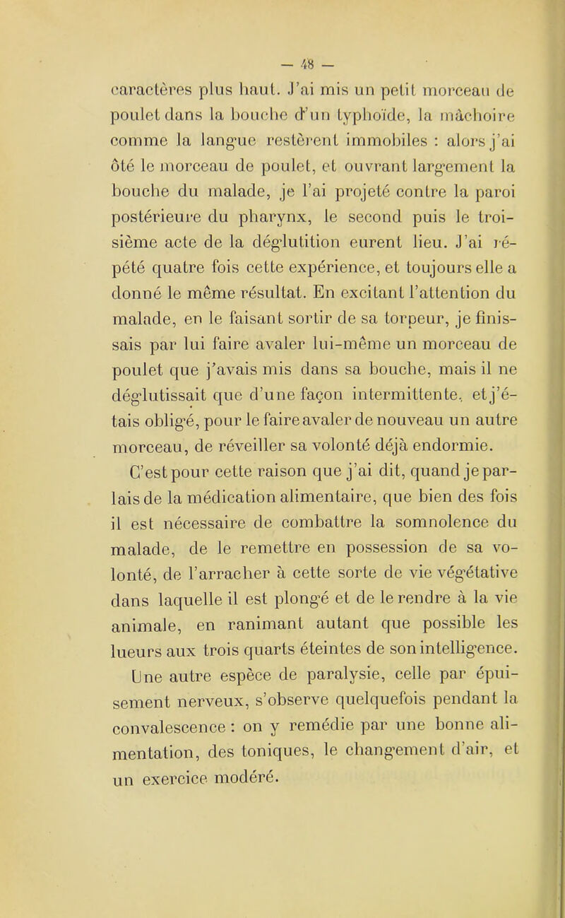 caractères plus haut. J’ai mis un petit morceau de poulet dans la bouche d’un typhoïde, la mâchoire comme la lang*ue restèrent immobiles : alors j’ai ôté le morceau de poulet, et ouvrant largement la bouche du malade, je l’ai projeté contre la paroi postérieure du pharynx, le second puis le troi- sième acte de la déglutition eurent lieu. J’ai ré- pété quatre fois cette expérience, et toujours elle a donné le même résultat. En excitant l’attention du malade, en le faisant sortir de sa torpeur, je finis- sais par lui faire avaler lui-même un morceau de poulet que j’avais mis dans sa bouche, mais il ne déglutissait que d’une façon intermittente, et j’é- tais oblig’é, pour le faire avaler de nouveau un autre morceau, de réveiller sa volonté déjà endormie. C’est pour cette raison que j’ai dit, quand je par- lais de la médication alimentaire, que bien des fois il est nécessaire de combattre la somnolence du malade, de le remettre en possession de sa vo- lonté, de l’arracher à cette sorte de vie végétative dans laquelle il est plongé et de le rendre à la vie animale, en ranimant autant que possible les lueurs aux trois quarts éteintes de son intelligence. Une autre espèce de paralysie, celle par épui- sement nerveux, s’observe quelquefois pendant la convalescence : on y remédie par une bonne ali- mentation, des toniques, le changement d’air, et un exercice modéré.