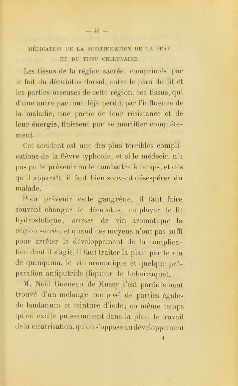 MÉDICATION 1)E LA MORTIFICATION DE LA PEAU ET DU TISSU CELLULAIRE. Les tissus de la rég’ion sacrée, comprimés par le fait du décubitus dorsal, entre le plan du lit et les parties osseuses de cette rég’ion, ces tissus, qui d'une autre part ont déjà perdu,par l’influence de la maladie, une partie de leur résistance et de leur énergie, finissent par se mortifier complète- ment. Cet accident est une des plus terribles compli- cations de la fièvre typhoïde, et si le médecin n’a pas pu le prévenir ou le combattre à temps, et dès qu’il apparaît, il faut bien souvent désespérer du malade. Pour prévenir cette g’ang’rène, il faut faire souvent changer le décubitus, employer le lit hydrostatique, arroser de vin aromatique la rég’ion sacrée; et quand ces moyens n’ont pas suffi pour arrêter le développement de la complica- tion dont il s’agit, il faut traiter la plaie par le vin de quinquina, le vin aromatique et quelque pré- paration antiputride (liqueur de Labarraque). M. Noël Gueneau de Mussy s’est parfaitement trouvé d’un mélang’e composé de parties ég’ales de laudanum et teinture d’iode; en même temps qu’on excite puissamment dans la plaie le travail de la cicatrisation,qu’on s’oppose au développement