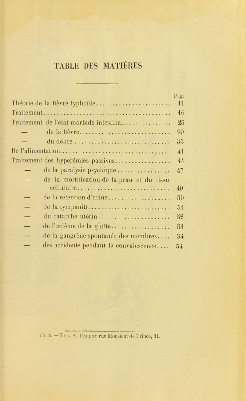 TABLE UES MATIÈRES Pag. Théorie de la fièvre typhoïde 11 Traitement 16 Traitement de l’état morbide intestinal 25 — de la lièvre . 29 — du délire 55 De l’alimentation 41 Traitement des hyperémies passives 44 — de la paralysie psychique 47 — de la mortification de la peau et du tissu cellulaire 49 — de la rétention d’urine 50 — de la tympanité 51 — du catarrhe utérin 52 — de l’œdème de la glotte 53 — de la gangrène spontanée des membres 54 — des accidents pendant la convalescence. ... 54 bitfis. — Typ. A. Parent rue Monsieur-le Prince, 31.