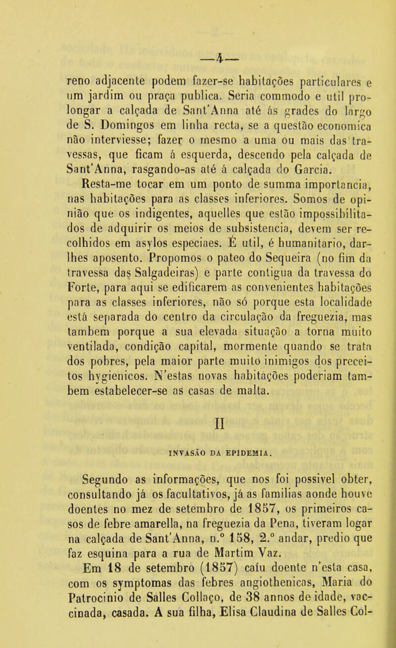 4— reno adjacente podem fazer-se habitações particulares e um jardim ou praça publica. Seria commodo e util pro- longar a calçada de Sant’Anna até és grades do largo de S. Domingos em linha recta, se a questão economica não interviesse; fazer o mesmo a uma ou mais das tra- vessas, que ficam ã esquerda, descendo pela calçada de Sant’Anna, rasgando-as até á calçada do Garcia. Resta-me tocar em um ponto de summa importância, nas habitações para as classes inferiores. Somos de opi- nião que os indigentes, aquelles que estão impossibilita- dos de adquirir os meios de subsistência, devem ser re- colhidos em asylos especiaes. É util, é humanitário, dar- lhes aposento. Propomos o pateo do Sequeira (no fim da travessa das Salgadeiras) e parte contigua da travessa do Forte, para aqui se edificarem as convenientes habitações para as classes inferiores, não só porque esta localidade está separada do centro da circulação da freguezia, mas também porque a sua elevada situação a torna muito ventilada, condição capital, mormente quando se trata dos pobres, pela maior parte muito inimigos dos precei- tos hygienicos. N’estas novas habitações poderiam tam- bém estabelecer-se as casas de malta. INVASÃO DA EPIDEMIA. Segundo as informações, que nos foi possível obter, consultando já os facultativos, já as famílias aonde houve doentes no mez de setembro de 1857, os primeiros ca- sos de febre amarella, na freguezia da Pena, tiveram logar na calçada de SanFAnna, n.° 158, 2.° andar, prédio que faz esquina para a rua de Martim Vaz. Em 18 de setembro (1857) caiu doente n’esta casa, com os symptomas das febres angiothenicas, Maria do Patrocínio de Salles Collaço, de 38 annos deidade, vac- cinada, casada. A sua filha, Elisa Claudina de Salles Col-
