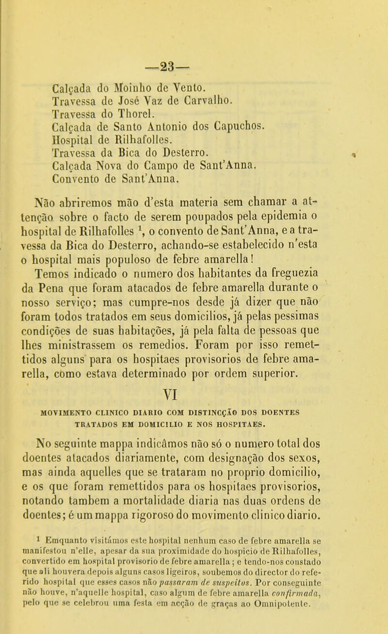 23— Calçada do Moinho de Yento. Travessa de José Yaz de Carvalho. Travessa do Thorel. Calçada de Santo Àntonio dos Capuchos. Hospital de Rilhafolles. Travessa da Bica do Desterro. Calçada Nova do Campo de SanCAnna. Convento de Sant’Ànna. Não abriremos mão d’esta matéria sem chamar a at- tenção sobre o facto de serem poupados pela epidemia o hospital de Rilhafolles x, o convento de Sant’Anna, e a tra- vessa da Bica do Desterro, achando-se estabelecido n'esta o hospital mais populoso de febre amarella! Temos indicado o numero dos habitantes da freguezia da Pena que foram atacados de febre amarella durante o nosso serviço; mas cumpre-nos desde já dizer que não foram todos tratados em seus domicilios, já pelas péssimas condições de suas habitações, já pela falta de pessoas que lhes ministrassem os remedios. Foram por isso remet- tidos alguns para os hospitaes provisorios de febre ama- rella, como estava determinado por ordem superior. VI MOVIMENTO CLINICO DIÁRIO COM DISTINCÇÃO DOS DOENTES TRATADOS EM DOMICILIO E NOS HOSPITAES. No seguinte mappa indicámos não só o numero total dos doentes atacados diariamente, com designação dos sexos, mas ainda aquelles que se trataram no proprio domicilio, e os que foram remettidos para os hospitaes provisorios, notando também a mortalidade diaria nas duas ordens de doentes; é um mappa rigoroso do movimento clinico diário. 1 Eraquanto visitámos este hospital nenhum caso de febre amarella se manifestou n’elle, apesar da sua proximidade do hospício de Rilhafolles, convertido em hospital provisorio de febre amarella; e tendo-nos constado que »!i houvera depois alguns casos ligeiros, soubemos do director do refe- rido hospital que esses casos nào passaram de suspeitas. Por conseguinte nâo houve, n’aquelle hospital, caso algum de febre amarella confirmada, pelo que se celebrou uma festa em acção de graças ao Omnipotente.