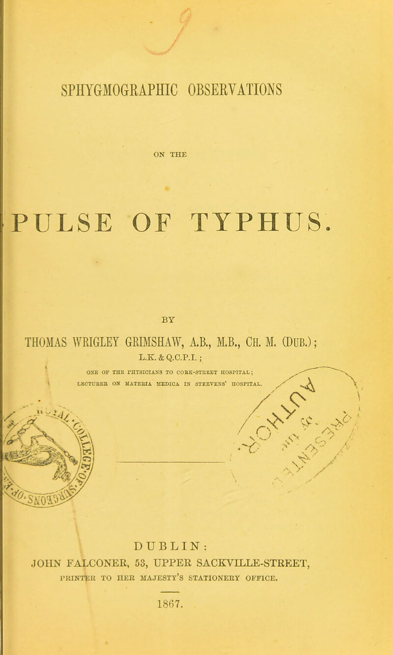 SPHYGMOGRAPHIC OBSERVATIONS ON THE PULSE OF TYPHUS. BY THOMAS WRIGLEY GRIMSHAW, A.B., M.B., CH. M. (DUB.); L.K & Q.C.P.I.; DUBLIN : JOHN FALCONER, 53, UPPER SACKVILLE-STREET, PRINTER TO HER MAJESTY’S STATIONERY OFFICE. 1867.