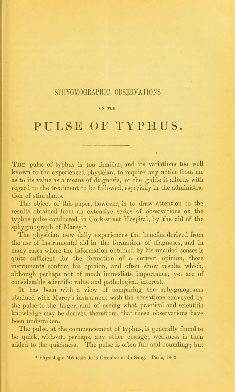 ON THE PULSE OF TYPHUS. The pulse of typhus is too familiar, and its variations too well known to the experienced physician, to require any notice from me as to its value as a means of diagnosis, or the guide it affords with regard to the treatment to be followed, especially in the administra- tion of stimulants. The object of this paper, however, is to draw attention to the results obtained from an extensive series of observations on the typhus pulse conducted in Cork-street Hospital, by the aid of the sphygmograph of Marey.a The physician now daily experiences the benefits derived from the use of instrumental aid in the formation of diagnoses, and in many cases where the information obtained by his unaided senses is quite sufficient for the formation of a correct opinion, these instruments confirm his opinion, and often show results which, although perhaps not of much immediate importance, yet are of considerable scientific value and pathological interest. It has been with a view of comparing the sphygmograms obtained with Marey’s instrument with the sensations conveyed by the pulse to the finger, and of seeing what practical and scientific knowledge may be derived therefrom, that these observations have been undertaken. The pulse, at the commencement of typhus, is generally found to be quick, without, perhaps, any other change; weakness is then added to the quickness. The pulse is often full and bounding; but * Physiologie Mddioale <le la Circulation du Sang. Paris, 1803.