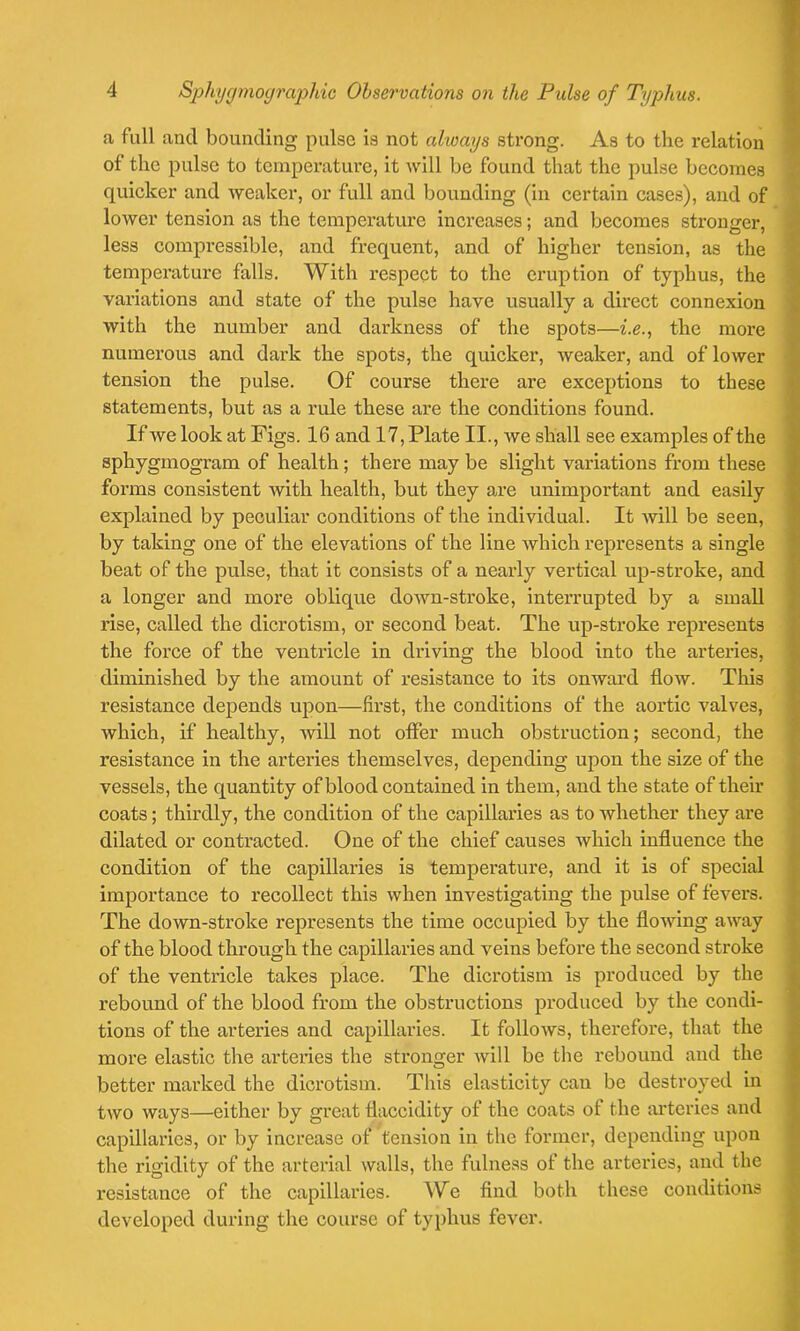 a full and bounding pulse is not always strong. As to the relation of the pulse to temperature, it will be found that the pulse becomes quicker and weaker, or full and bounding (in certain cases), and of lower tension as the temperature increases; and becomes stronger, less compressible, and frequent, and of higher tension, as the temperature falls. With respect to the eruption of typhus, the variations and state of the pulse have usually a direct connexion with the number and darkness of the spots—i.e., the more numerous and dark the spots, the quicker, weaker, and of lower tension the pulse. Of course there are exceptions to these statements, but as a rule these are the conditions found. If we look at Figs. 16 and 17, Plate II., we shall see examples of the sphygmogram of health; there may be slight variations from these forms consistent with health, but they are unimportant and easily explained by peculiar conditions of the individual. It will be seen, by taking one of the elevations of the line which represents a single beat of the pulse, that it consists of a nearly vertical up-stroke, and a longer and more oblique down-stroke, interrupted by a small l’ise, called the dicrotism, or second beat. The up-stroke represents the force of the ventricle in driving the blood into the arteries, diminished by the amount of resistance to its onward flow. Tins resistance depends upon—first, the conditions of the aortic valves, which, if healthy, will not offer much obstruction; second, the resistance in the arteries themselves, depending upon the size of the vessels, the quantity of blood contained in them, and the state of their coats; thirdly, the condition of the capillaries as to whether they are dilated or contracted. One of the chief causes which influence the condition of the capillaries is temperature, and it is of special importance to recollect this when investigating the pulse of fevers. The down-stroke represents the time occupied by the flowing away of the blood through the capillaries and veins before the second stroke of the ventricle takes place. The dicrotism is produced by the rebound of the blood from the obstructions produced by the condi- tions of the arteries and capillaries. It follows, therefore, that the more elastic the arteries the stronger will be the rebound and the better marked the dicrotism. This elasticity can be destroyed in two ways—either by great flaccidity of the coats of the arteries and capillaries, or by increase of tension in the former, depending upon the rigidity of the arterial walls, the fulness of the arteries, and the resistance of the capillaries. We find both these conditions developed during the course of typhus fever.