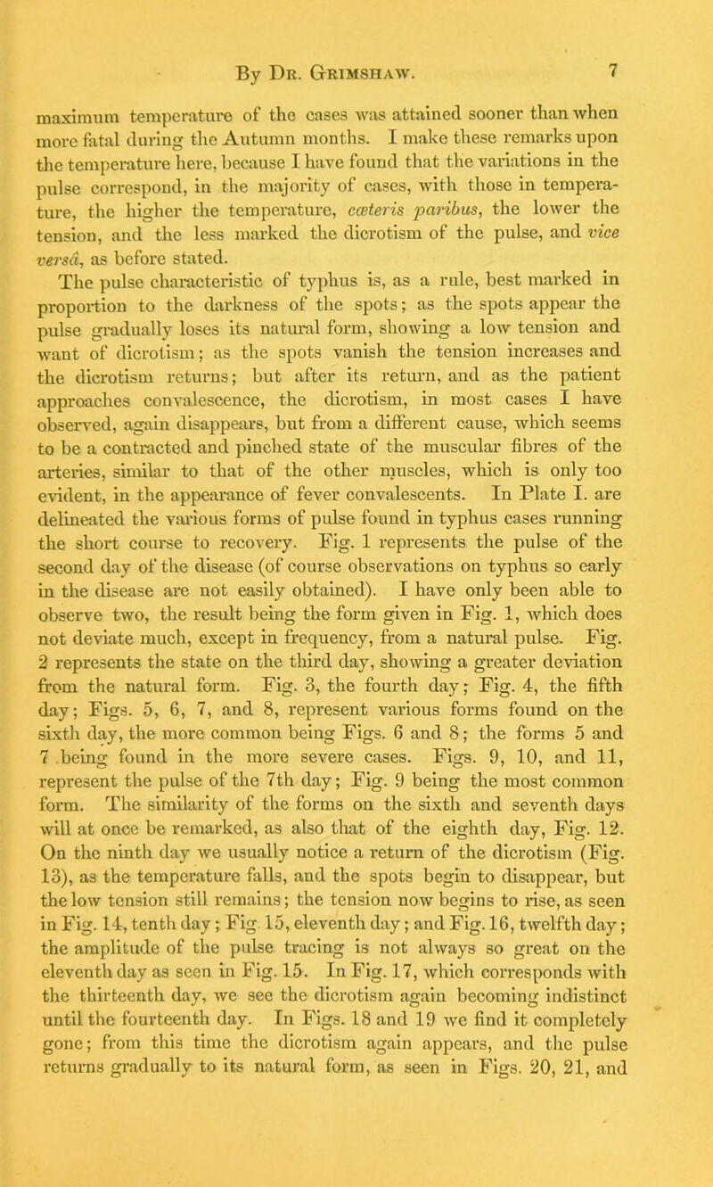 maximum temperature of the cases was attained sooner than when more fatal during the Autumn months. I make these remarks upon the temperature here, because I have found that the variations in the pulse correspond, in the majority of cases, with those in tempera- ture, the higher the temperature, cceteris paribus, the lower the tension, and the less marked the dicrotism of the pulse, and vice versa, as before stated. The pulse characteristic of typhus is, as a rule, best marked in proportion to the darkness of the spots; as the spots appear the pulse gradually loses its natural form, showing a low tension and -want of dicrotism; as the spots vanish the tension increases and the dicrotism returns; but after its return, and as the patient approaches convalescence, the dicrotism, in most cases I have observed, again disappears, but from a different cause, which seems to be a contracted and pinched state of the muscular fibres of the arteries, similar to that of the other muscles, which is only too evident, in the appearance of fever convalescents. In Plate I. are delineated the various forms of pulse found in typhus cases running the short course to recovery. Fig. 1 represents the pulse of the second day of the disease (of course observations on typhus so early in the disease are not easily obtained). I have only been able to observe two, the result being the form given in Fig. 1, which does not deviate much, except in frequency, from a natural pulse. Fig. 2 represents the state on the third day, showing a greater deviation from the natural form. Fig. 3, the fourth day; Fig. 4, the fifth day; Figs. 5, 6, 7, and 8, represent various forms found on the sixth day, the more common being Figs. 6 and 8; the forms 5 and 7 being found in the more severe cases. Figs. 9, 10, and 11, represent the pulse of the 7th day; Fig. 9 being the most common form. The similarity of the forms on the sixth and seventh days will at once be remarked, as also that of the eighth day, Fig. 12. On the ninth day we usually notice a return of the dicrotism (Fig. 13), as the temperature falls, and the spots begin to disappear, but the low tension still remains; the tension now begins to rise, as seen in Fig. 14, tenth day ; Fig 15, eleventh day; and Fig. 16, twelfth day; the amplitude of the pulse tracing is not always so great on the eleventh day as seen in Fig. 15. In Fig. 17, which corresponds with the thirteenth day, we see the dicrotism again becoming indistinct until the fourteenth day. In Figs. 18 and 19 we find it completely gone; from this time the dicrotism again appears, and the pulse returns gradually to its natural form, as seen in Figs. 20, 21, and