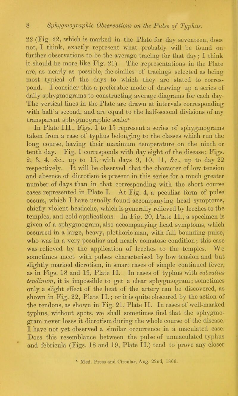 22 (Fig. 22, which is marked in the Plate for day seventeen, does not, I think, exactly represent what probably will be found on further observations to be the average tracing for that day; I think it should be more like Fig. 21). The representations in the Plate are, as nearly as possible, fac-similes of tracings selected as being most typical of the days to which they are stated to corres- pond. I consider this a preferable mode of drawing up a series of daily sphygmograms to constructing average diagrams for each day- The vertical lines in the Plate are drawn at intervals corresponding with half a second, and are equal to the half-second divisions of my transparent spliygmographic scale.11 In Plate III., Figs. 1 to 15 represent a series of sphygmograms taken from a case of typhus belonging to the classes which run the long course, having their maximum temperature on the ninth or tenth day. Fig. 1 corresponds -with day eight of the disease; Figs. 2, 3, 4, &c., up to 15, with days 9, 10, 11, &c., up to day 22 respectively. It will be observed that the character of low tension and absence of dicrotism is present in this series for a much greater number of days than in that corresponding with the short course cases represented in Plate I. At Fig. 4, a peculiar form of pulse occurs, which I have usually found accompanying head symptoms, chiefly violent headache, which is generally relieved by leeches to the temples, and cold applications. In Fig. 20, Plate II., a specimen is given of a sphygmogram, also accompanying head symptoms, which occurred in a large, heavy, plethoric man, with full bounding pulse, who was in a very peculiar and nearly comatose condition; this case was relieved by the application of leeches to the temples. We sometimes meet with pulses characterised by low tension and but slightly marked dicrotism, in smart cases of simple continued fever, as in Figs. 18 and 19, Plate II. In cases of typhus with subsultus tenclinum, it is impossible to get a clear sphygmogram; sometimes only a slight effect of the beat of the artery can be discovered, as shown in Fig. 22, Plate II.; or it is quite obscured by the action of the tendons, as shown in Fig. 21, Plate II. In cases of well-marked typhus, without spots, we shall sometimes find that the sphygmo- gram never loses it dicrotism during the whole course of the disease. I have not yet observed a similar occurrence in a maculated case. Does this resemblance between the pulse of unmaculated typhus and febricula (Figs. 18 and 19, Plate II.) tend to prove any closer * Med. Press and Circular, Aug. 22nd, 1S66.