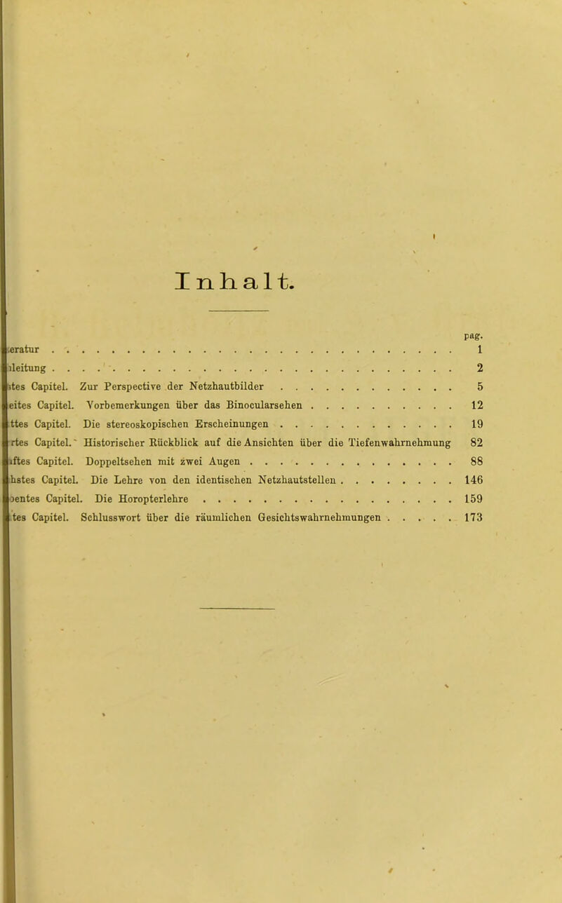 I * \ Inhalt. pag- ;eratur 1 lleitung 2 des Capitel. Zur Perspective der Netzhautbilder 5 eites Capitel. Vorbemerkungen über das Binocularseben 12 ttes Capitel. Die stereoskopischen Erscheinungen 19 rtes Capitel.' Historischer Eückblick auf die Ansichten über die Tiefenwahrnehmung 82 lftes Capitel. Doppeltsehen mit zwei Augen 88 hstes Capitel. Die Lehre von den identischen Netzhautstellen 146 oentes Capitel. Die Horopterlehre 159 tes Capitel. Schlusswort über die räumlichen Gesichtswahrnehmungen 173 *