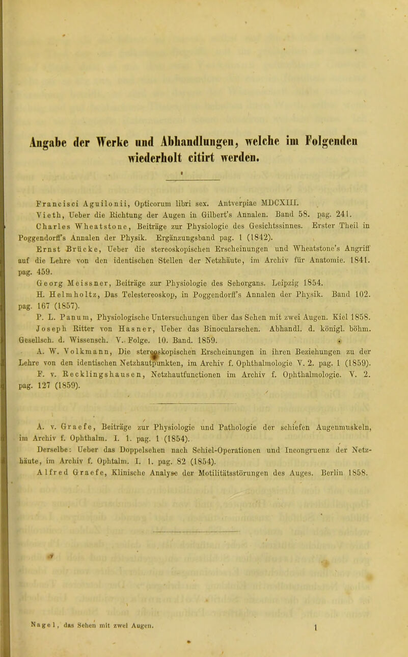 Angabe der Werke und Abhandlungen, welche im Folgenden wiederholt citirt werden. t Francisci Aguilonii, Opticorum libri sox. Antverpiae MDCXIII. Vieth, Ueber die Richtung der Augen in Gilbert’s Annalen. Band 58. pag. 241. Charles Wheatstone, Beiträge zur Physiologie des Gesichtssinnes. Erster Theil in Poggendorff’s Annalen der Physik. Ergänzungsband pag. 1 (1842). Ernst Brücke, Ueber die stereoskopischen Erscheinungen und Wheatstone’s Angrifl' auf die Lehre von den identischen Stellen der Netzhäute, im Archiv für Anatomie. 1841. pag. 459. Georg Meissner, Beiträge zur Physiologie des Sehorgans. Leipzig 1854. H. Helmholtz, Das Telestereoskop, in Poggendorifs Annalen der Physik. Band 102. pag. 167 (1857). P. L. Panum, Physiologische Untersuchungen über das Sehen mit zwei Augen. Kiel 1858. Joseph Kitter von Hasner, Ueber das Binocularsehen. Abhandl. d. königl. böhm. Gesellsch. d. Wissensch. V. Folge. 10. Band. 1859. A. W. Volkmann, Die stereoskopischen Erscheinungen in ihren Beziehungen zu der Lehre von den identischen Netzhautpunkten, im Archiv f. Ophthalmologie V. 2. pag. 1 (1859). F. v. Recklingshausen, Netzhautfunctionen im Archiv f. Ophthalmologie. V. 2. pag. 127 (1859). A. v. Graefe, Beiträge zur Physiologie und Pathologie der schiefen Augenmuskeln, im Archiv f. Ophthalm. I. 1. pag. 1 (1854). Derselbe: Ueber das Doppelsehen nach Schiel-Operationen und Incongruenz der Netz- häute, im Archiv f. Ophtalm. I. I. pag. 82 (1854). Alfred Graefe, Klinische Analyse der Motilitätsstörungen des Auges. Berlin 1858. i Nagel, das Sehen mit zwei Augen.