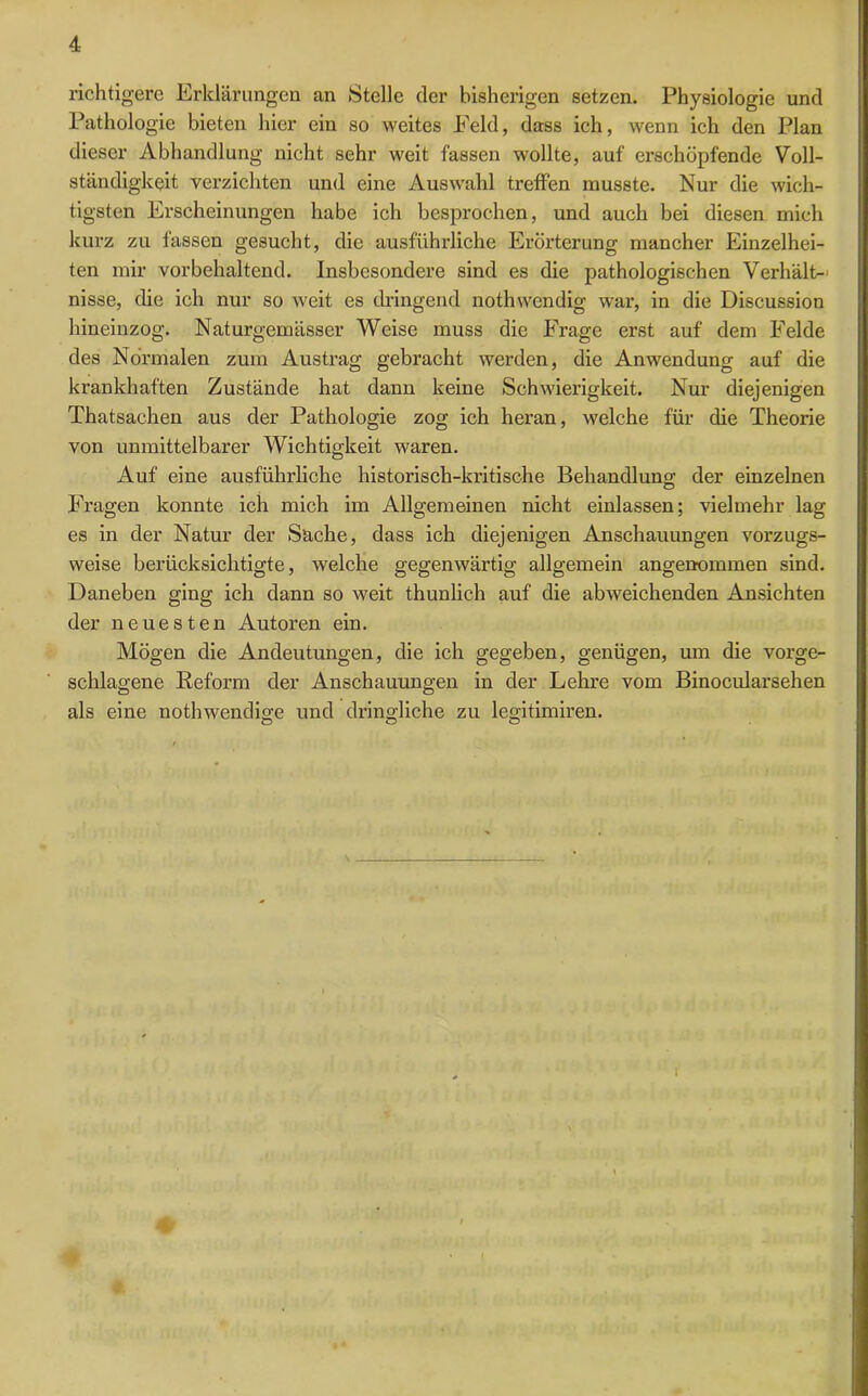 richtigere Erklärungen an »Stelle der bisherigen setzen. Physiologie und Pathologie bieten hier ein so weites Feld, dass ich, wenn ich den Plan dieser Abhandlung nicht sehr weit fassen wollte, auf erschöpfende Voll- ständigkeit verzichten und eine Auswahl treffen musste. Nur die wich- tigsten Erscheinungen habe ich besprochen, und auch bei diesen mich kurz zu fassen gesucht, die ausführliche Erörterung mancher Einzelhei- ten mir vorbehaltend. Insbesondere sind es die pathologischen Verhält- nisse, die ich nur so weit es dringend nothwendig war, in die Discussion hineinzog. Naturgemässer Weise muss die Frage erst auf dem Felde des Normalen zum Austrag gebracht werden, die Anwendung auf die krankhaften Zustände hat dann keine Schwierigkeit. Nur diejenigen Thatsachen aus der Pathologie zog ich heran, welche für die Theorie von unmittelbarer Wichtigkeit waren. Auf eine ausführliche historisch-kritische Behandlung der einzelnen Fragen konnte ich mich im Allgemeinen nicht einlassen; vielmehr lag es in der Natur der »Sache, dass ich diejenigen Anschauungen vorzugs- weise berücksichtigte, welche gegenwärtig allgemein angenommen sind. Daneben ging ich dann so weit thunlich auf die abweichenden Ansichten der neuesten Autoren ein. Mögen die Andeutungen, die ich gegeben, genügen, um die vorge- schlagene Reform der Anschauungen in der Lehre vom Binocularsehen als eine nothwendige und dringliche zu legitimiren. i *