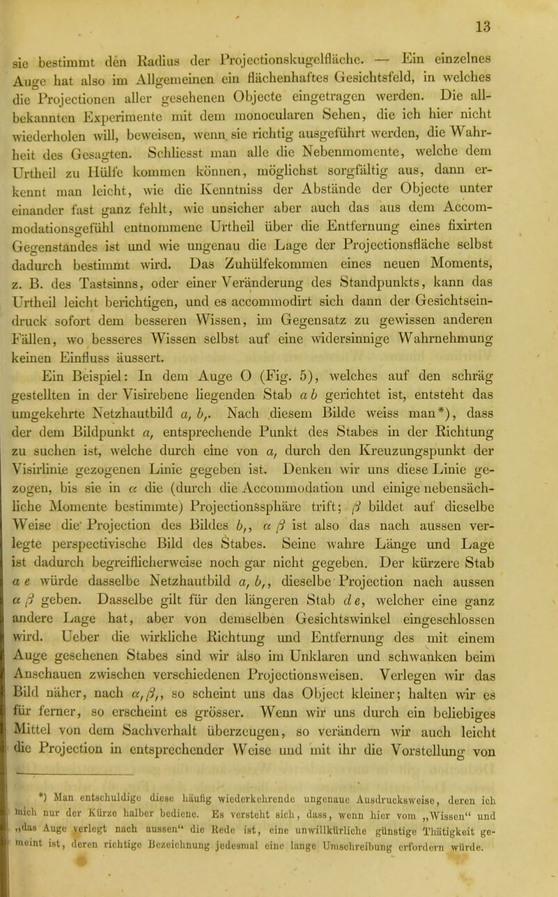 sie bestimmt den Radius der Projectionskugelflächc. — Ein einzelnes Auge hat also im Allgemeinen ein fiächenhaftes Gesichtsfeld, in welches die Projectionen aller gesehenen Objecte eingetragen werden. Die all- bekannten Experimente mit dem monocularen Sehen, die ich hier nicht wiederholen will, beweisen, wenn sie richtig ausgeführt werden, die Wahr- heit des Gesagten. Schlicsst man alle die Nebenmomente, welche dem Urtheil zu Hülfe kommen können, möglichst sorgfältig aus, dann er- kennt man leicht, wie die Kenntniss der Abstände der Objecte unter einander fast ganz fehlt, wie unsicher aber auch das aus dem Accom- modationsgefühl entnommene Urtheil über die Entfernung eines fixirten Gegenstandes ist und wie ungenau die Lage der Projectionsfläche selbst dadurch bestimmt wird. Das Zuhülfekommen eines neuen Moments, z. B. des Tastsinns, oder einer Veränderung des Standpunkts, kann das Urtheil leicht berichtigen, und es accommodirt sich dann der Gesichtsein- druck sofort dem besseren Wissen, im Gegensatz zu gewissen anderen Fällen, wo besseres Wissen selbst auf eine widersinnige Wahrnehmung keinen Einfluss äussert. Ein Beispiel: ln dem Auge O (Fig. 5), welches auf den schräg gestellten in der Visirebene liegenden Stab a b gerichtet ist, entsteht das umgekehrte Netzhautbild a, br Nach diesem Bilde weiss man*), dass der dem Bildpunkt a, entsprechende Punkt des Stabes in der Richtung zu suchen ist, welche durch eine von a, durch den Kreuzungspunkt der Visirlinie gezogenen Linie gegeben ist. Denken wir uns diese Linie ge- zogen, bis sie in cc die (durch die Accommodation und einige nebensäch- liche Momente bestimmte) ProjectionSsphäre trift; ß bildet auf dieselbe Weise die' Projection des Bildes b,, cc ß ist also das nach aussen ver- legte perspectivische Bild des Stabes. Seine wahre Länge und Lage ist dadurch begreiflicherweise noch gar nicht gegeben. Der kürzere Stab ae würde dasselbe Netzhautbild a, bn dieselbe Projection nach aussen aß geben. Dasselbe gilt für den längeren Stab de, welcher eine ganz andere Lage hat, aber von demselben Gesichtswinkel eingeschlossen wird. Ueber die wirkliche Richtung und Entfernung des mit einem Auge gesehenen Stabes sind wir also im Unklaren und schwanken beim Anschauen zwischen verschiedenen Projcctionsweisen. Verlegen wir das Bild näher, nach a,ßn so scheint uns das Object kleiner; halten wir es für ferner, so erscheint es grösser. Wenn wir uns durch ein beliebiges Mittel von dem Sachverhalt überzeugen, so verändern wir auch leicht die Projection in entsprechender Weise und mit ihr die Vorstellung von *) Man entschuldige diese häutig wiederkehrende ungenaue Ausdrueksweise, deren ich hiich nur der Kürze halber bediene. Es versteht sich, dass, wenn hier vom „AVissen“ und „das Auge verlegt nach aussen“ die Rede ist, eine unwillkürliche günstige Thätigkeit ge- meint ist, deren richtige Bezeichnung jedesmal eine lange Umschreibung erfordern würde.