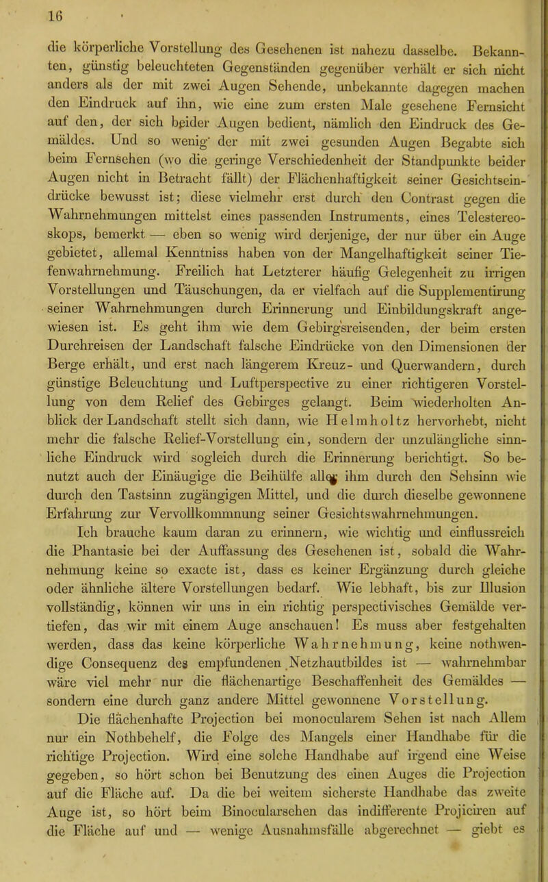 die körperliche Vorstellung des Gesehenen ist nahezu dasselbe. Bekann- ten, günstig beleuchteten Gegenständen gegenüber verhält er sich nicht anders als der mit zwei Augen Sehende, unbekannte dagegen machen den Eindruck auf ihn, wie eine zum ersten Male gesehene Fernsicht aut den, der sich beider Augen bedient, nämlich den Eindruck des Ge- mäldes. Und so wenig' der mit zwei gesunden Augen Begabte sich beim Fernsehen (wo die geringe Verschiedenheit der Standpunkte beider Augen nicht in Betracht fällt) der Flächenhaftigkeit seiner Gesichtsein- drücke bewusst ist; diese vielmehr erst durch den Contrast gegen die Wahrnehmungen mittelst eines passenden Instruments, eines Telestereo- skops, bemerkt — eben so wenig wird derjenige, der nur über ein Auge gebietet, allemal Kenntniss haben von der Mangelhaftigkeit seiner Tie- fenwahrnelnnung. Freilich hat Letzterer häufig Gelegenheit zu irrigen Vorstellungen und Täuschungen, da er vielfach auf die Suppleinentirung seiner Wahrnehmungen durch Erinnerung und Einbildungskraft ange- wiesen ist. Es geht ihm wie dem Gebirgsreisenden, der beim ersten Durchreisen der Landschaft falsche Eindrücke von den Dimensionen der Berge erhält, und erst nach längerem Kreuz- und Querwandern, durch günstige Beleuchtung und Luftperspective zu einer richtigeren Vorstel- lung von dem Relief des Gebirges gelangt. Beim wiederholten An- blick der Landschaft stellt sich dann, wie Ilelmholtz hervorhebt, nicht mehr die falsche Relief-Vorstellung ein, sondern der unzulängliche sinn- liche Eindruck wird sogleich durch die Erinnerung berichtigt. So be- nutzt auch der Einäugige die Beihülfe allq^ ihm durch den Sehsinn wie durch den Tastsinn zugängigen Mittel, und die durch dieselbe gewonnene Erfahrung zur Vervollkommnung seiner Gesichtswahrnehmungen. Ich brauche kaum daran zu erinnern, wie wichtig und einflussreich die Phantasie bei der Auffassung des Gesehenen ist, sobald die Wahr- nehmung keine so exacte ist, dass es keiner Ergänzung durch gleiche oder ähnliche ältere Vorstellungen bedarf. Wie lebhaft, bis zur Illusion vollständig, können wir uns in ein richtig perspectivisches Gemälde ver- tiefen, das wir mit einem Auge anschauen! Es muss aber festgehalten werden, dass das keine körperliche Wahrnehmung, keine nothwen- dige Consequenz des empfundenen Netzhautbildes ist — wahrnehmbar wäre viel mehr nur die flächenartige Beschaffenheit des Gemäldes — sondern eine durch ganz andere Mittel gewonnene Vorstellung. Die flächenhafte Projection bei monocularem Sehen ist nach Allem nur ein Nothbehelf, die Folge des Mangels einer Handhabe für die richtige Projection. Wird eine solche Handhabe auf irgend eine Weise gegeben, so hört schon bei Benutzung des einen Auges die Projection auf die Fläche auf. Da die bei weitem sicherste Handhabe das zweite Auge ist, so hört beim Binocularsehen das indifferente Projiciren auf die Fläche auf und — wenige Ausnahmsfälle abgerechnet — giebt es