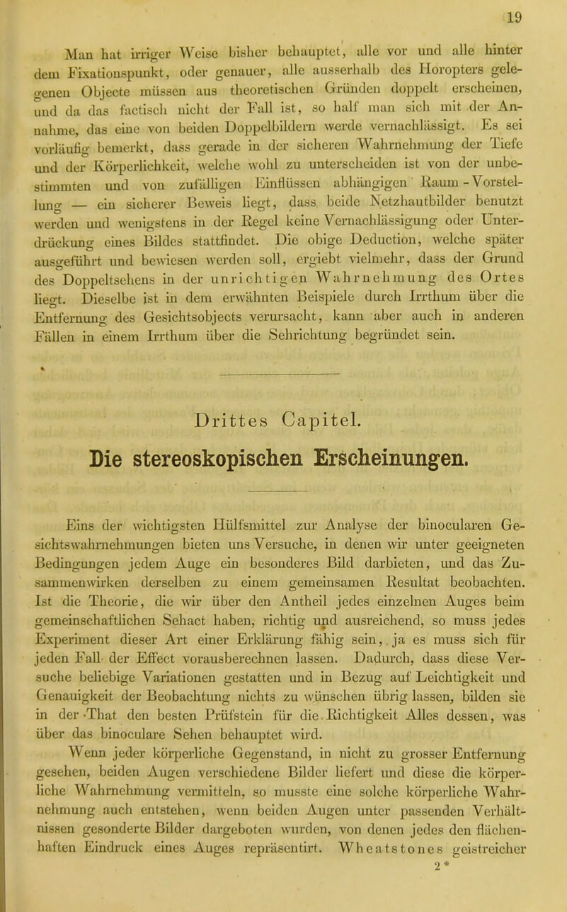 Man hat irriger Weise bisher behauptet, alle vor und alle hinter dem Fixationspunkt, oder genauer, alle ausserhalb des Horopters gele- genen Objecte müssen aus theoretischen Gründen doppelt erscheinen, und da das factisch nicht der Fall ist, so half man sich mit der An- nahme, das eine von beiden Doppelbildern werde vernachlässigt. Es sei vorläufig bemerkt, dass gerade in der sicheren Wahrnehmung der Tiefe und der Körperlichkeit, welche wohl zu unterscheiden ist von der unbe- stimmten und von zufälligen Einflüssen abhängigen' Raum -Vorstel- lung ein sicherer Beweis liegt, dass beide Netzhautbilder benutzt werden und wenigstens in der Regel keine Vernachlässigung oder Unter- drückung eines Bildes stattfindet. Die obige Deduction, welche später ausgeführt und bewiesen werden soll, ergiebt vielmehr, dass der Grund des Doppeltsehens in der unrichtigen Wahrnehmung des Ortes liegt. Dieselbe ist in dem erwähnten Beispiele durch Irrthum über die Entfernung des Gesichtsobjects verursacht, kann aber auch in anderen Fällen in einem Irrthum über die Sehrichtung begründet sein. Drittes Capitel. Die stereoskopischen Erscheinungen. • . \ Eins der wichtigsten Hülfsmittel zur Analyse der binocularen Ge- sichtswahrnehmungen bieten uns Versuche, in denen wir unter geeigneten Bedingungen jedem Auge ein besonderes Bild darbieten, und das Zu- sammenwirken derselben zu einem gemeinsamen Resultat beobachten. Ist die Theorie, die wir über den Antheil jedes einzelnen Auges beim gemeinschaftlichen Sehact haben, richtig und ausreichend, so muss jedes Experiment dieser Art einer Erklärung fähig sein, , ja es muss sich für jeden Fall der Effect vorausberechnen lassen. Dadurch, dass diese Ver- suche beliebige Variationen gestatten und in Bezug auf Leichtigkeit und Genauigkeit der Beobachtung nichts zu wünschen übrig lassen, bilden sie in der -That den besten Prüfstein für die. Richtigkeit Alles dessen, was über das binoculare Sehen behauptet wird. Wenn jeder körperliche Gegenstand, in nicht zu grosser Entfernung gesehen, beiden Augen verschiedene Bilder liefert und diese die körper- liche Wahrnehmung vermitteln, so musste eine solche körperliche Wahr- nehmung auch entstehen, wenn beiden Augen unter passenden Verhält- nissen gesonderte Bilder dargeboten wurden, von denen jedes den flächen- haften Eindruck eines Auges repräsentirt. Wheatstones geistreicher 2*