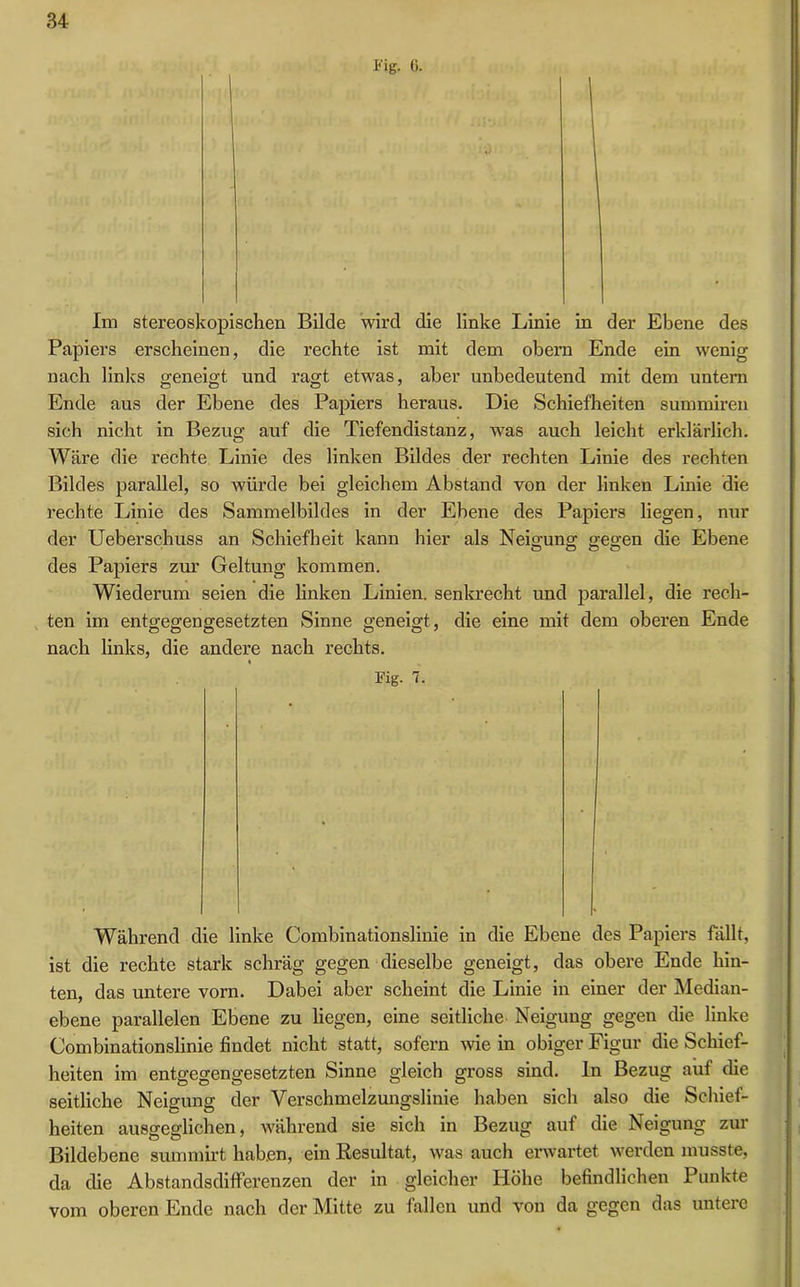 Eig. (>. Im stereoskopischen Bilde wird die linke Linie in der Ebene des Papiers erscheinen, die rechte ist mit dem obern Ende ein wenig nach links geneigt und ragt etwas, aber unbedeutend mit dem untern Ende aus der Ebene des Papiers heraus. Die Schiefheiten summiren sich nicht in Bezug auf die Tiefendistanz, was auch leicht erklärlich. Wäre die rechte Linie des linken Bildes der rechten Linie des rechten Bildes parallel, so würde bei gleichem Abstand von der linken Linie die rechte Linie des Sammelbildes in der Ebene des Papiers liegen, nur der Ueberschuss an Schiefheit kann hier als Neigung gegen die Ebene des Papiers zur Geltung kommen. Wiederum seien die linken Linien, senkrecht und parallel, die rech- ten im entgegengesetzten Sinne geneigt, die eine mit dem oberen Ende nach links, die andere nach rechts. Eig. 7. Während die linke Combinationslinie in die Ebene des Papiers fällt, ist die rechte stark schräg gegen dieselbe geneigt, das obere Ende hin- ten, das untere vorn. Dabei aber scheint die Linie in einer der Median- ebene parallelen Ebene zu liegen, eine seitliche Neigung gegen die linke Combinationslinie findet nicht statt, sofern wie in obiger Figur die Schief- heiten im entgegengesetzten Sinne gleich gross sind. In Bezug auf die seitliche Neigung der Verschmelzungslinie haben sich also die Schief- heiten ausgeglichen, während sie sich in Bezug auf die Neigung zur Bildebene summirt haben, ein Resultat, was auch erwartet werden musste, da die Abstandsdifferenzen der in gleicher Hohe befindlichen Punkte vom oberen Ende nach der Mitte zu fällen und von da gegen das untere