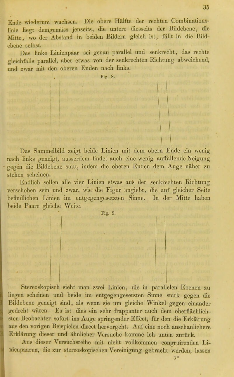 Ende wiederum wachsen. Die obere Hälfte der rechten Combinations- linie liegt demgemäss jenseits, die untere diesseits der Bildebene, die Mitte, wo der Abstand in beiden Bildern gleich ist, fällt in die Bild- ebene selbst. Das linke Linienpaar sei genau parallel und senkrecht, das rechte gleichfalls parallel, aber etwas von der senkrechten Richtung abweichend, und zwar mit den oberen Enden nach links. , Fig. 8. Das Sammelbild zeigt beide Linien mit dem obern Ende ein wenig nach links geneigt, ausserdem findet auch eine wenig auffallende Neigung gegen die Bildebene statt, indem die oberen Enden dem Auge näher zu stehen scheinen. Endlich sollen alle vier Linien etwas auö der senkrechten Richtung verschoben sein und zwar, wie die Figur angiebt, die auf gleicher Seite befindlichen Linien im entgegengesetzten Sinne. In der Mitte haben beide Paare gleiche Weite. Fig. 9. Stereoskopisch sicht man zwei Linien, die in parallelen Ebenen zu liegen scheinen und beide im entgegengesetzten Sinne stark gegen die Bildebene geneigt sind, als wenn sie um gleiche Winkel gegen einander gedreht wären. Es ist dies ein sehr frappanter auch dem oberflächlich- sten Beobachter sofort ins Auge springender Effect, für den die Erklärung aus den vorigen Beispielen direct hervorgeht. Auf eine noch anschaulichere Erklärung dieser und ähnlicher Versuche komme ich unten zurück. Aus dieser Versuchsreihe mit nicht vollkommen congruirenden Li- nienpaaren, die zur stereoskopischen Vereinigung gebracht werden, lassen 3*