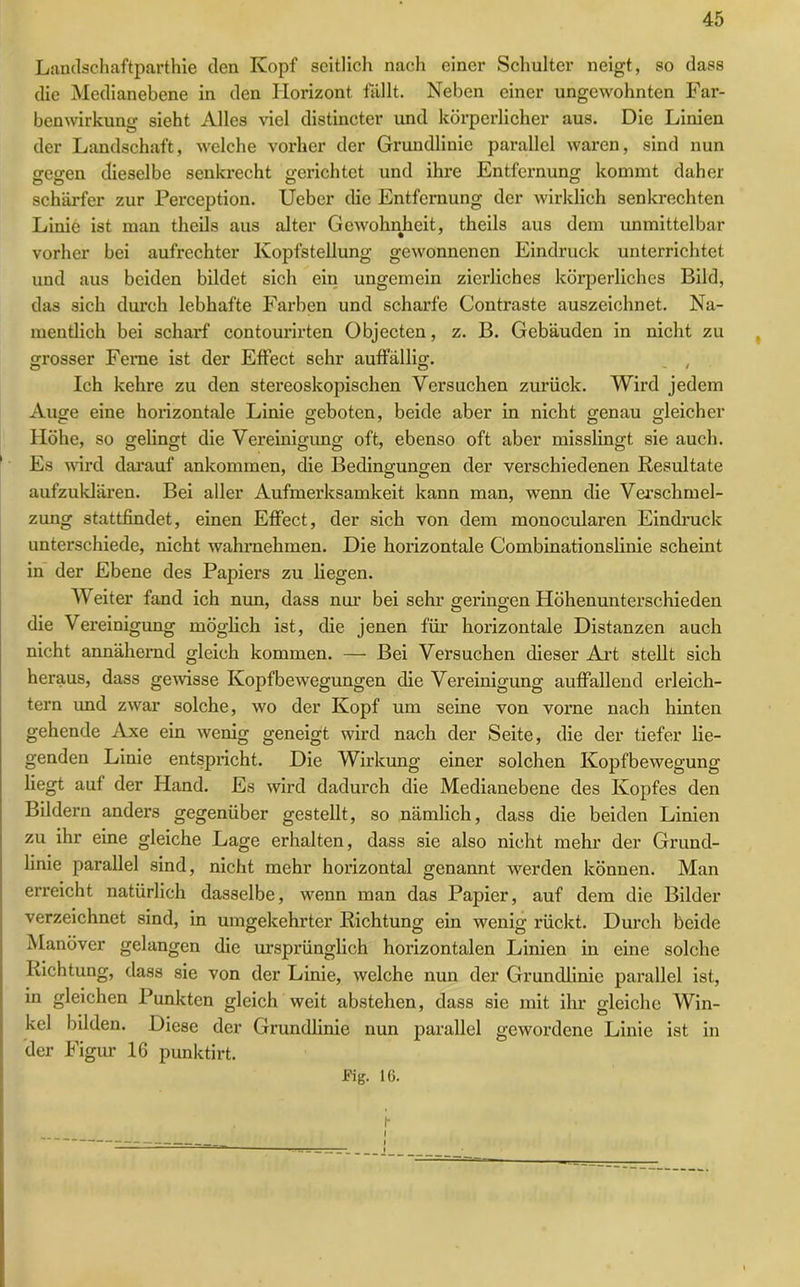 Landschaftparthie den Kopf seitlich nach einer Schulter neigt, so dass die Medianebene in den Horizont fällt. Neben einer ungewohnten Far- benwirkung sieht Alles viel distincter und körperlicher aus. Die Linien der Landschaft, welche vorher der Grundlinie parallel waren, sind nun esren dieselbe senkrecht gerichtet und ihre Entfernung kommt daher schärfer zur Perception. Ueber die Entfernung der wirklich senkrechten Linie ist man theils aus alter Gewohnheit, theils aus dem unmittelbar vorher bei aufrechter Kopfstellung gewonnenen Eindruck unterrichtet und aus beiden bildet sich ein ungemein zierliches körperliches Bild, das sich durch lebhafte Farben und scharfe Contraste auszeichnet. Na- mentlich bei scharf contourirten Objecten, z. B. Gebäuden in nicht zu grosser Feme ist der Effect sehr auffällig. Ich kehre zu den stereoskopischen Versuchen zurück. Wird jedem Auge eine horizontale Linie geboten, beide aber in nicht genau gleicher Höhe, so gelingt die Vereinigung oft, ebenso oft aber misslingt sie auch. Es wird darauf ankommen, die Bedingungen der verschiedenen Resultate aufzuklären. Bei aller Aufmerksamkeit kann man, wenn die Verschmel- zung stattfindet, einen Effect, der sich von dem monocularen Eindruck unterschiede, nicht wahrnehmen. Die horizontale Combinationslinie scheint in der Ebene des Papiers zu liegen. W eiter fand ich nun, dass nur bei sehr geringen Höhenunterschieden die Vereinigung möglich ist, die jenen für horizontale Distanzen auch nicht annähernd gleich kommen. — Bei Versuchen dieser Art stellt sich heraus, dass gewisse Kopfbewegungen die Vereinigung auffallend erleich- tern und zwar solche, wo der Kopf um seine von vorne nach hinten gehende Axe ein wenig geneigt wird nach der Seite, die der tiefer lie- genden Linie entspricht. Die Wirkung einer solchen Kopfbewegung liegt auf der Hand. Es wird dadurch die Medianebene des Kopfes den Bildern anders gegenüber gestellt, so nämlich, dass die beiden Linien zu ihr eine gleiche Lage erhalten, dass 3ie also nicht mehr der Grund- linie parallel sind, nicht mehr horizontal genannt werden können. Man erreicht natürlich dasselbe, wenn man das Papier, auf dem die Bilder verzeichnet sind, in umgekehrter Richtung ein wenig rückt. Durch beide Manöver gelangen die ursprünglich horizontalen Linien in eine solche Richtung, dass sie von der Linie, welche nun der Grundlinie parallel ist, in gleichen Punkten gleich weit abstehen, dass sie mit ihr gleiche Win- kel bilden. Diese der Grundlinie nun parallel gewordene Linie ist in der Figur 16 punktirt. Fig. 16.