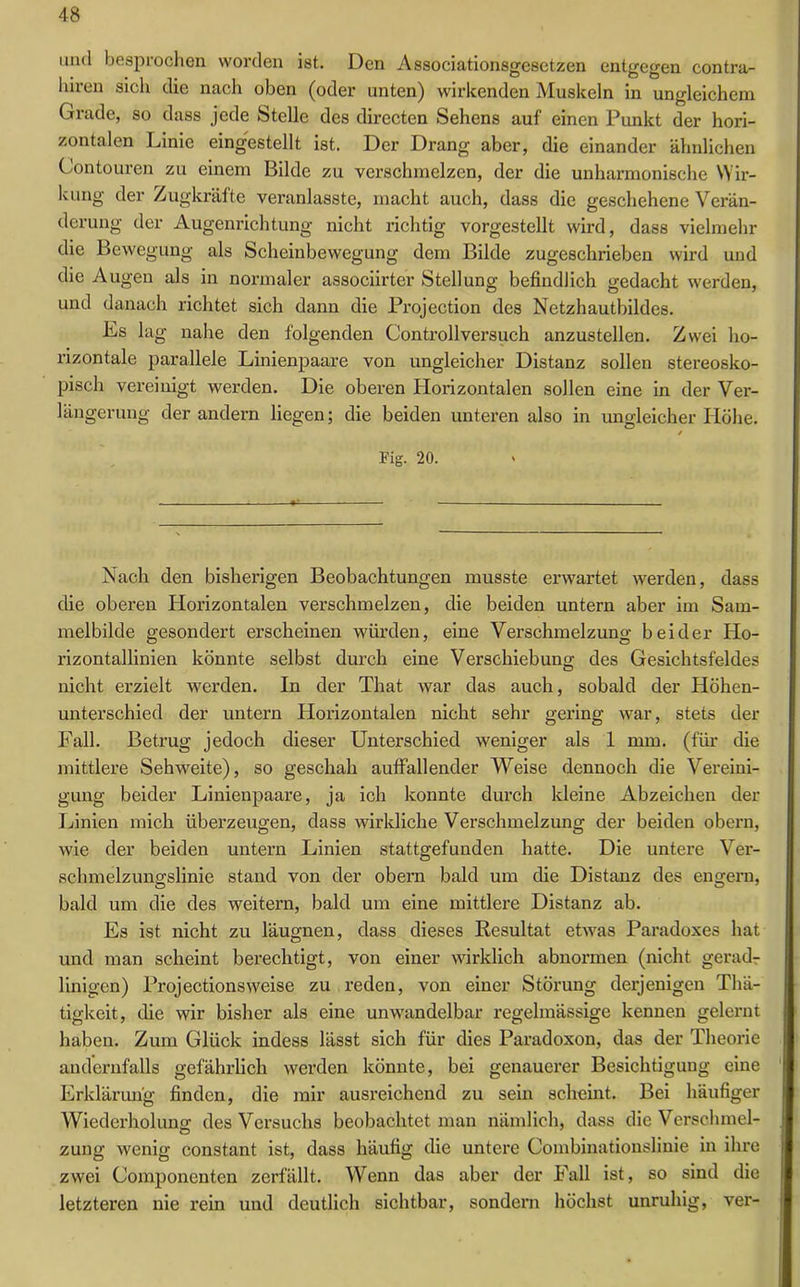 mul besprochen worden ist. Den Associationsgesetzen entgegen contra- liiren sich die nach oben (oder unten) wirkenden Muskeln in ungleichem Grade, so dass jede Stelle des directen Sehens auf einen Punkt der hori- zontalen Linie eingestellt ist. Der Drang aber, die einander ähnlichen Contouren zu einem Bilde zu verschmelzen, der die unharmonische Wir- kung der Zugkräfte veranlasste, macht auch, dass die geschehene Verän- derung der Augenrichtung nicht richtig vorgestellt wird, dass vielmehr die Bewegung als Scheinbewegung dem Bilde zugeschrieben wird und die Augen als in normaler associirter Stellung befindlich gedacht werden, und danach richtet sich dann die Projection des Netzhautbildes. Es lag nahe den folgenden Controllversuch anzustellen. Zwei ho- rizontale parallele Linienpaare von ungleicher Distanz sollen stereosko- pisch vereinigt werden. Die oberen Ilorizontalen sollen eine in der Ver- längerung der andern liegen; die beiden unteren also in ungleicher Höhe. / Fig. 20. Nach den bisherigen Beobachtungen musste erwartet werden, dass die oberen Horizontalen verschmelzen, die beiden untern aber im Sam- melbilde gesondert erscheinen würden, eine Verschmelzung beider Ho- rizontallinien könnte selbst durch eine Verschiebung des Gesichtsfeldes nicht erzielt werden. In der That war das auch, sobald der Höhen- unterschied der untern Horizontalen nicht sehr gering war, stets der Fall. Betrug jedoch dieser Unterschied weniger als 1 mm. (für die mittlere Sehweite), so geschah auffallender Weise dennoch die Vereini- gung beider Linienpaare, ja ich konnte durch kleine Abzeichen der Linien mich überzeugen, dass wirkliche Verschmelzung der beiden obern, wie der beiden untern Linien stattgefunden hatte. Die untere Ver- schmelzungslinie stand von der obei’n bald um die Distanz des engem, bald um die des weitern, bald um eine mittlere Distanz ab. Es ist nicht zu läugnen, dass dieses Resultat etwas Paradoxes hat und man scheint berechtigt, von einer wirklich abnormen (nicht gerad- linigen) Projectionsweise zu reden, von einer Störung derjenigen Thä- tigkeit, die wir bisher als eine unwandelbar regelmässige kennen gelernt haben. Zum Glück indess lässt sich für dies Paradoxon, das der Theorie andernfalls gefährlich werden könnte, bei genauerer Besichtigung eine Erklärung finden, die mir ausreichend zu sein scheint. Bei häufiger Wiederholung des Versuchs beobachtet man nämlich, dass die Verschmel- zung wenig constant ist, dass häufig die untere Combinationslinie in ihre zwei Componenten zerfällt. Wenn das aber der Fall ist, so sind die letzteren nie rein und deutlich sichtbar, sondern höchst unruhig, ver-