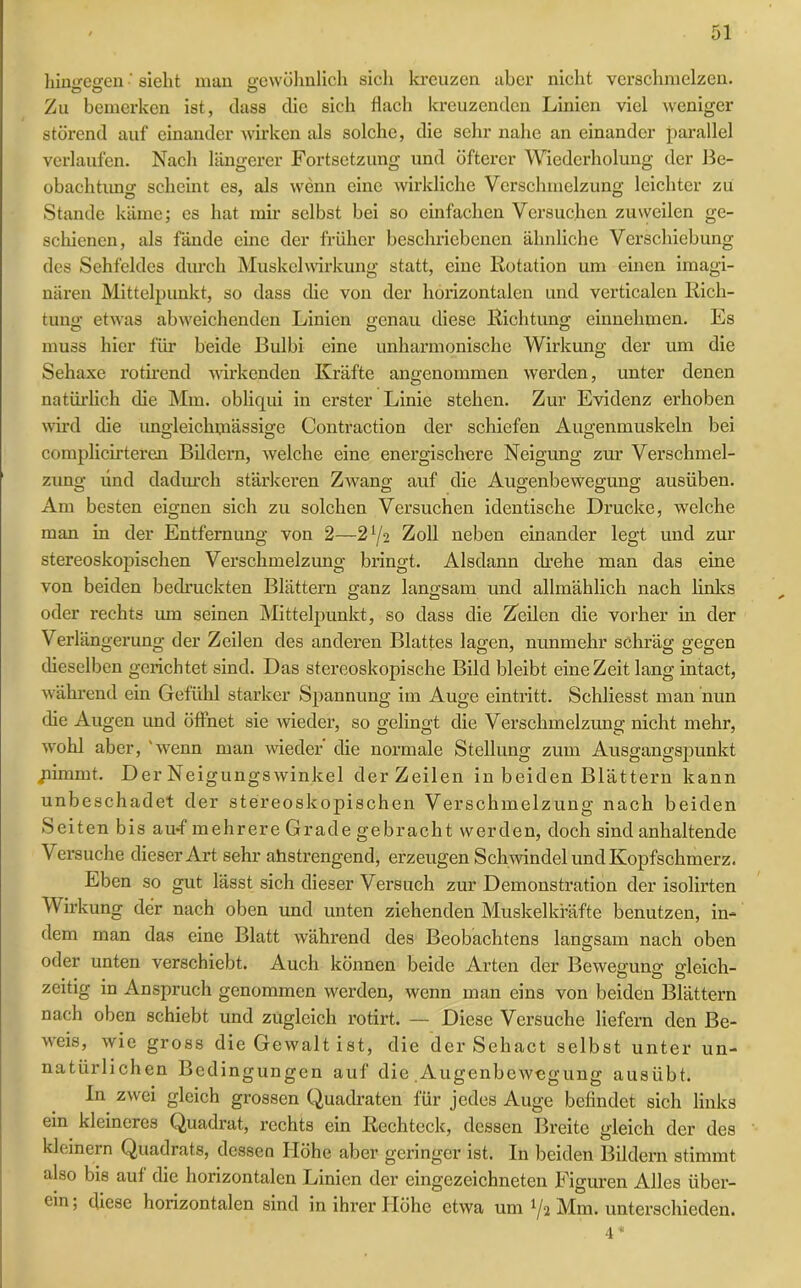 himmsren ■ sieht man gewöhnlich sich kreuzen aber nicht verschmelzen. Ö Ö o Zu bemerken ist, dass die sich flach kreuzenden Linien viel weniger störend auf einander wirken als solche, die sehr nahe an einander parallel verlaufen. Nach längerer Fortsetzung und öfterer Wiederholung der Be- obachtung scheint es, als wenn eine wirkliche Verschmelzung leichter zu Stande käme; es hat mir selbst bei so einfachen Versuchen zuweilen ge- schienen, als fände eine der früher beschriebenen ähnliche Verschiebung des Sehfeldes durch Muskelwirkung statt, eine Rotation um einen imagi- nären Mittelpunkt, so dass die von der horizontalen und verticalen Rich- tung etwas abweichenden Linien genau diese Richtung einnehmen. Es muss hier für beide Bulbi eine unharmonische Wirkung der um die Sehaxe rotirend wirkenden Kräfte angenommen werden, unter denen natürlich die Mm. obliqui in erster Linie stehen. Zur Evidenz erhoben wird die ungleichmässige Contraction der schiefen Augenmuskeln bei complicirteren Bildern, welche eine energischere Neigung zur Verschmel- zung und dadurch stärkeren Zwang auf die Augenbewegung ausiiben. Am besten eignen sich zu solchen Versuchen identische Drucke, welche man in der Entfernung von 2—-2 l/‘i Zoll neben einander legt und zur stereoskopischen Verschmelzung bringt. Alsdann drehe man das eine von beiden bedruckten Blättern ganz langsam und allmählich nach links oder rechts um seinen Mittelpunkt, so dass die Zeilen die vorher in der Verlängerung der Zeilen des anderen Blattes lagen, nunmehr schräg gegen dieselben gerichtet sind. Das stereoskopische Bild bleibt eine Zeit lang intact, während ein Gefühl starker Spannung im Auge eintritt. Schliesst man nun che Augen und öffnet sie wieder, so gelingt die Verschmelzung nicht mehr, wohl aber, wenn man wieder die normale Stellung zum Ausgangspunkt pimmt. Der Neigungswinkel der Zeilen in beiden Blättern kann unbeschadet der stereoskopischen Verschmelzung nach beiden Seiten bis au-f mehrere Grade gebracht werden, doch sind anhaltende Versuche dieser Art sehr ahstrengend, erzeugen Schwindel und Kopfschmerz. Eben so gut lässt sich dieser Versuch zur Demonstration der isolirten Wirkung der nach oben und unten ziehenden Muskelkräfte benutzen, in- dem man das eine Blatt während des Beobachtens langsam nach oben oder unten verschiebt. Auch können beide Arten der Bewegung gleich- zeitig in Anspruch genommen werden, wenn man eins von beiden Blättern nach oben schiebt und zugleich rotirt. — Diese Versuche liefern den Be- weis, wie gross die Gewalt ist, die der Sehact selbst unter un- natürlichen Bedingungen auf die .Augenbewegung ausübt. In zwei gleich grossen Quadraten für jedes Auge befindet sich links ein kleineres Quadrat, rechts ein Rechteck, dessen Breite gleich der des kleinern Quadrats, dessen Höhe aber geringer ist. In beiden Bildern stimmt also bis auf die horizontalen Linien der eingezeichneten Figuren Alles über- ein, diese horizontalen sind in ihrer Höhe etwa um lj<x Mm. unterschieden. 4 *