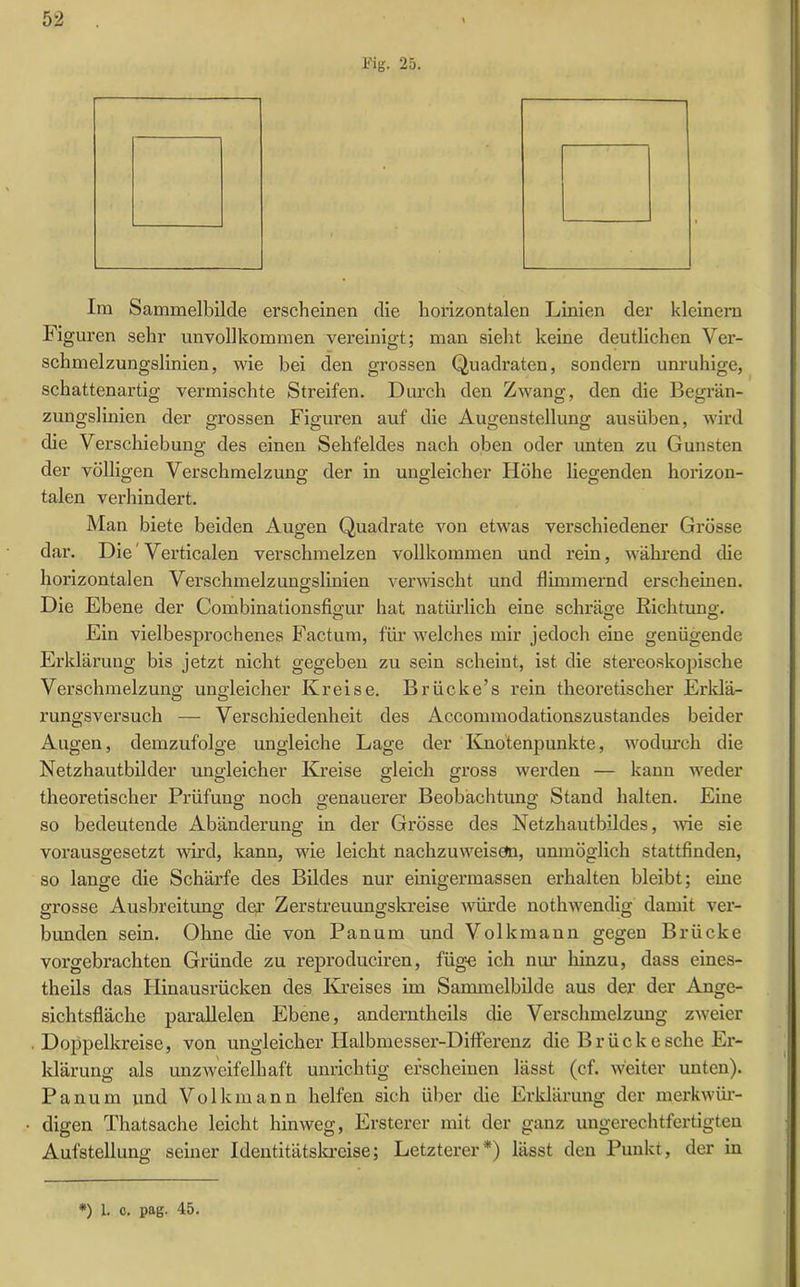 Fig. 25. Im Sammelbilde erscheinen die horizontalen Linien der kleinern Figuren sehr unvollkommen vereinigt; man sieht keine deutlichen Ver- schmelzungslinien, wie bei den grossen Quadraten, sondern unruhige, schattenartig vermischte Streifen. Durch den Zwang, den die Begrän- zungslinicn der grossen Figuren auf die Augenstellung ausüben, wird die Verschiebung des einen Sehfeldes nach oben oder unten zu Gunsten der völligen Verschmelzung der in ungleicher Höhe liegenden horizon- talen verhindert. Man biete beiden Augen Quadrate von etwas verschiedener Grösse dar. Die Verticalen verschmelzen vollkommen und rein, während che horizontalen Verschmelzungslinien verwischt und flimmernd erscheinen. Die Ebene der Combinationsfigur hat natürlich eine schräge Richtung. Ein vielbesprochenes Factum, für welches mir jedoch eine genügende Erklärung bis jetzt nicht gegeben zu sein scheint, ist die stereoskopische Verschmelzung ungleicher Kreise. Briicke’s rein theoretischer Erklä- rungsversuch — Verschiedenheit des Acconnnodationszustandes beider Augen, demzufolge ungleiche Lage (1er Knotenpunkte, wodurch die Netzhautbilder ungleicher Kreise gleich gross werden — kann weder theoretischer Prüfung noch genauerer Beobachtung Stand halten. Eine so bedeutende Abänderung in der Grösse des Netzhautbildes, -wie sie vorausgesetzt wird, kann, wie leicht nachzuweiseta, unmöglich stattfinden, so lange die Schärfe des Bildes nur einigermassen erhalten bleibt; eine grosse Ausbreitung der Zerstreuungskreise würde nothwendig damit ver- bunden sein. Ohne die von Pan um und Volk mann gegen Brücke vorgebrachten Gründe zu reproduciren, füge ich nur hinzu, dass eines- theils das Hinausrücken des Kreises im Sammelbilde aus der der Ange- sichtsfläche parallelen Ebene, anderntheils die Verschmelzung zweier Doppelkreise, von ungleicher Halbmesser-Differenz die Brücke sehe Er- klärung als unzweifelhaft unrichtig erscheinen lässt (cf. weiter unten). Panum und Volkmann helfen sich über che Erklärung der merkwür- digen Thatsache leicht hinweg, Ersterer mit der ganz ungerechtfertigten Aufstellung seiner Identitätskreise; Letzterer*) lässt den Punkt, der in