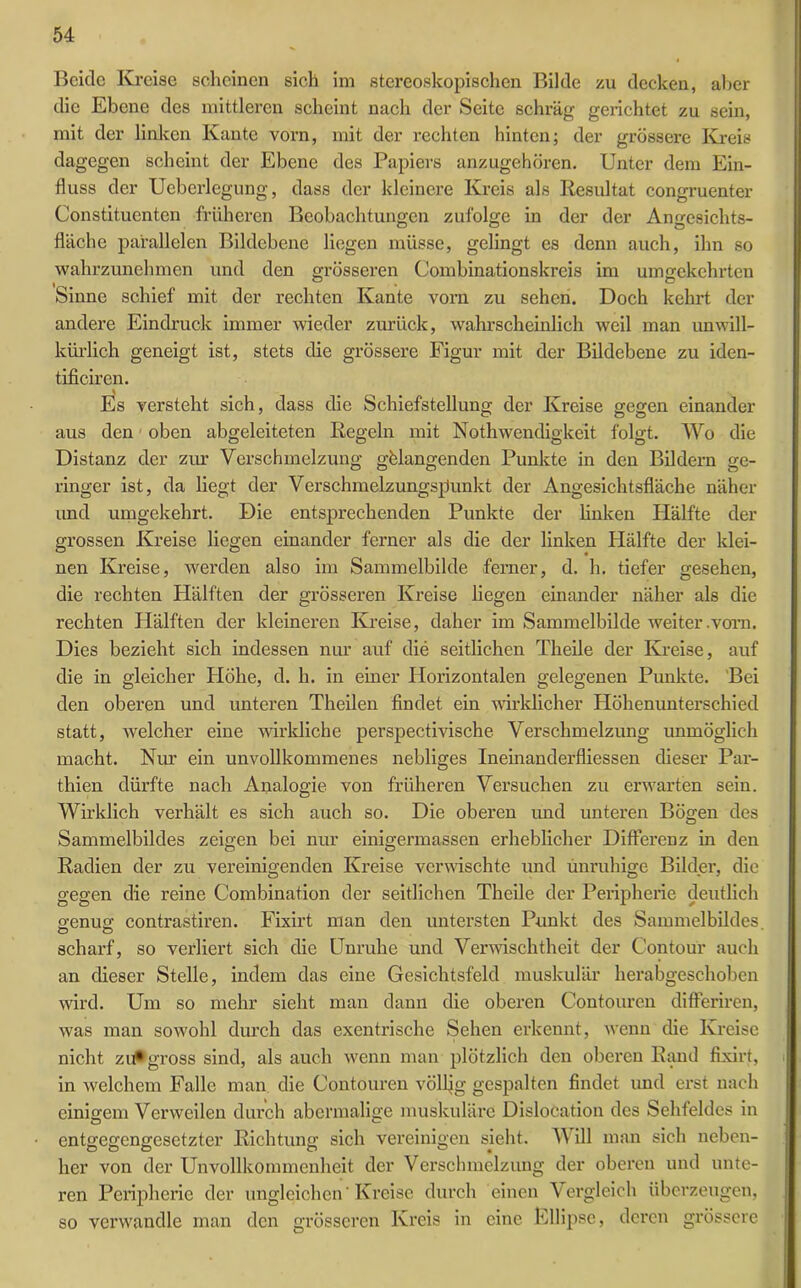 Beide Kreise scheinen sich im stereoskopischen Bilde zu decken, aber die Ebene des mittleren scheint nach der Seite schräg gerichtet zu sein, mit der linken Kante vorn, mit der rechten hinten; der grössere Kreis dagegen scheint der Ebene des Papiers anzugehören. Unter dem Ein- fluss der Ueberlegung, dass der kleinere Kreis als Resultat congruenter Constituenten früheren Beobachtungen zufolge in der der Angesichts- fläche parallelen Bildebene liegen müsse, gelingt es denn auch, ihn so wahrzunehmen und den grösseren Combinationskreis im umgekehrten , ° Ö Sinne schief mit der rechten Kante vorn zu sehen. Doch kehrt der andere Eindruck immer wieder zurück, wahrscheinlich weil man unwill- kürlich geneigt ist, stets die grössere Figur mit der Bildebene zu iden- tificiren. Es versteht sich, dass die Schiefstellung der Kreise gegen einander aus den oben abgeleiteten Regeln mit Nothwendigkeit folgt. Wo die Distanz der zur Verschmelzung gelangenden Punkte in den Bildern ge- ringer ist, da liegt der Verschmelzungspunkt der Angesichtsfläche näher und umgekehrt. Die entsprechenden Punkte der linken Hälfte der grossen Kreise liegen einander ferner als die der linken Hälfte der klei- nen Kreise, werden also im Sammelbilde ferner, d. h. tiefer gesehen, die rechten Hälften der grösseren Kreise liegen einander näher als die rechten Hälften der kleineren Kreise, daher im Sammelbilde weiter .vorn. Dies bezieht sich indessen nur auf die seitlichen Theile der Kreise, auf die in gleicher Höhe, d. h. in einer Horizontalen gelegenen Punkte. Bei den oberen und unteren Theilen findet ein wirklicher Höhenunterschied statt, welcher eine wirkliche perspectivische Verschmelzung unmöglich macht. Nur ein unvollkommenes nebliges Ineinanderfliessen dieser Par- thien dürfte nach Analogie von früheren Versuchen zu erwarten sein. Wirklich verhält es sich auch so. Die oberen und unteren Bögen des Sammelbildes zeigen bei nur einigermassen erheblicher Differenz in den Radien der zu vereinigenden Kreise verwischte und unruhige Bilder, die gegen die reine Combination der seitlichen Theile der Peripherie deutlich o'enuo' contrastiren. Fixirt man den untersten Punkt des Sammelbildes Ö O scharf, so verliert sich die Unruhe und Verwischtheit der Contour auch an dieser Stelle, indem das eine Gesichtsfeld muskulär herabgeschoben wird. Um so mehr sieht man dann die oberen Contouren differiren, was man sowohl durch das exentrische Sehen erkennt, wenn die Kreise nicht zu* gross sind, als auch wenn man plötzlich den oberen Rand fixirt, in welchem Falle man die Contouren völlig gespalten findet und erst nach einio-em Verweilen durch abermalige muskuläre Dislocation des Sehfeldes in entgegengesetzter Richtung sich vereinigen sieht. W ill man sich neben- her von der Unvollkommenheit der Verschmelzung der oberen und unte- ren Peripherie der ungleichen' Kreise durch einen Vergleich überzeugen, so verwandle man den grösseren Kreis in eine Ellipse, deren grössere