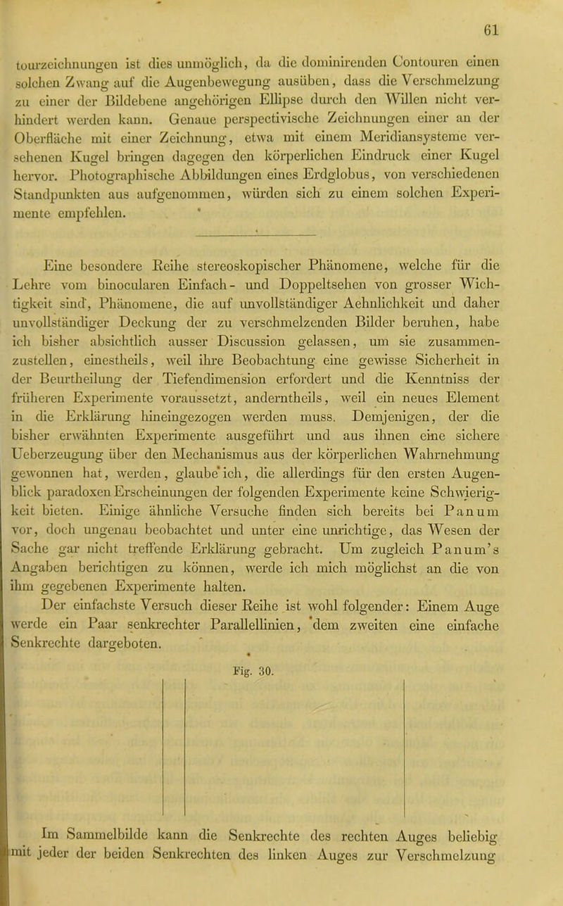 tourzeichnungen ist dies unmöglich, da die dominirenden Contouren einen solchen Zwang auf die Augenbewegung ausüben, dass die Verschmelzung zu einer der Bildebene ungehörigen Ellipse durch den Willen nicht ver- hindert werden kann. Genaue perspectivische Zeichnungen einer an der Oberfläche mit einer Zeichnung, etwa mit einem Meridiansysteme ver- sehenen Kugel bringen dagegen den körperlichen Eindruck einer Kugel hervor. Photographische Abbildungen eines Erdglobus, von verschiedenen Standpunkten aus aufgenommen, würden sich zu einem solchen Experi- mente empfehlen. Eine besondere Reihe stereoskopischer Phänomene, welche für die Lehre vom binocularen Einfach- und Doppeltsehen von grosser Wich- tigkeit sind', Phänomene, die auf imvollständiger Aehnlichkeit und daher unvollständiger Deckung der zu verschmelzenden Bilder beruhen, habe ich bisher absichtlich ausser Discussion gelassen, um sie zusammen- zustellen, einestheils, weil ihre Beobachtung eine gewisse Sicherheit in der Beurtheilung der Tiefendimension erfordert und die Kenntniss der früheren Experimente voraussetzt, anderntheils, weil ein neues Element in die Erklärung hineingezogen werden muss. Demjenigen, der die bisher erwähnten Experimente ausgeführt und aus ihnen eine sichere Ueberzeugung über den Mechanismus aus der körperlichen Wahrnehmung gewonnen hat, werden, glaube’ ich, die allerdings für den ersten Augen- blick paradoxen Erscheinungen der folgenden Experimente keine Schwierig- keit bieten. Einige ähnliche Versuche finden sich bereits bei Pan um vor, doch ungenau beobachtet und unter eine unrichtige, das Wesen der Sache gar nicht treffende Erklärung gebracht. Um zugleich Panum’s Angaben berichtigen zu können, werde ich mich möglichst an die von ihm gegebenen Experimente halten. Der einfachste Versuch dieser Reihe ist wohl folgender: Einem Auge werde ein Paar senkrechter Parallellinien, dem zweiten eine einfache Senkrechte dargeboten. Kg. 30. Im Sammelbilde kann die Senkrechte des rechten Auges beliebig mit jeder der beiden Senkrechten des linken Auges zur Verschmelzung