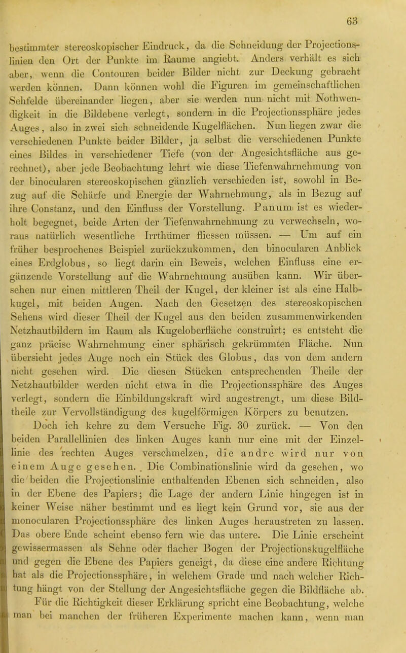 bestimmter stereoskopischer Eindruck, da die Schneidung der Projections- linien den Ort der Punkte im Raume angiebt. Anders verhält es sich aber, wenn die Contonren beider Bilder nicht zur Deckung gebracht werden können. Dann können wohl die Figuren im gemeinschaftlichen Sehfelde übereinander liegen, aber sie werden nun nicht mit Nothwen- digkeit in die Bildebene verlegt, sondern in die Projectionssphäre jedes Auges , also in zwei sich schneidende Kugelflächen. Nun liegen zwar die verschiedenen Punkte beider Bilder, ja selbst die verschiedenen Punkte eines Bildes in verschiedener Tiefe (von der Angesichtsfläche aus ge- rechnet), aber jede Beobachtung lehrt wie diese Tiefenwahrnehmung von der binocularen stereoskopischen gänzlich verschieden ist, sowohl in Be- zug auf die Schärfe und Energie der Wahrnehmung, als in Bezug auf ihre Constanz, und den Einfluss der Vorstellung. Pan um ist es wieder- holt begegnet, beide Arten der Tiefenwahrnehmung zu verwechseln, wo- raus natürlich wesentliche Irrthümer fliessen müssen. — Um auf ein früher besprochenes Beispiel zurückzukommen, den binocularen Anblick eines Erdglobus, so liegt darin ein Beweis, welchen Einfluss eine er- gänzende Vorstellung auf die Wahrnehmung ausüben kann. Wh’ über- sehen nur einen mittleren Theil der Kugel, der kleiner ist als eine Halb- kugel, mit beiden Augen. Nach den Gesetzen des stereoskopischen Sehens wird dieser Theil der Kugel aus den beiden zusammenwirkenden Netzhautbildern im Raum als Kugeloberfläche construirt; es entsteht die ganz präcise Wahrnehmung einer sphärisch gekrümmten Fläche. Nun übersieht jedes Auge noch ein Stück des Globus, das von dem andern nicht gesehen wird. Die diesen Stücken entsprechenden Theile der Netzhautbilder werden nicht etwa in die Projectionssphäre des Auges verlegt, sondern die Einbildungskraft wird angestrengt, um diese Bild- theile zur Vervollständigung des kugelförmigen Körpers zu benutzen. Doch ich kehre zu dem Versuche Fig. 30 zurück. — Von den beiden Parallellinien des linken Auges kanh nur eine mit der Einzel- linie des rechten Auges verschmelzen, die andre wird nur von einem Auge gesehen.. Die Combinationslinie wird da gesehen, wo die beiden die Projectionslinie enthaltenden Ebenen sich schneiden, also in der Ebene des Papiers; die Lage der andern Linie hingegen ist in keiner Weise näher bestimmt und es liegt kein Grund vor, sie aus der monocularen Projectionssphäre des linken Auges heraustreten zu lassen. Das obere Ende scheint ebenso fern wie das untere. Die Linie erscheint gewisserruassen als Sehne oder flacher Bogen der Projectionskugelfläche und gegen die Ebene des Papiers geneigt, da diese eine andere Richtung hat als die Projectionssphäre, in welchem Grade und nach welcher Rich- tung hängt von der Stellung der Angesichtsfläche gegen die Bildfläche ab. Für die Richtigkeit dieser Erklärung spricht eine Beobachtung, welche man bei manchen der früheren Experimente machen kann, wenn man