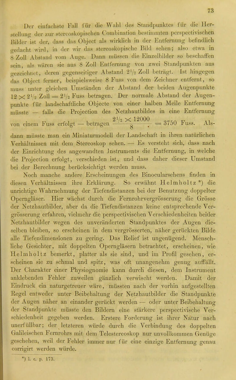 Der einfachste Fall für die Wahl des Standpunktes für die Her- stellung der zur stereoskopischen Combination bestimmten perspectivischen Bilder ist der, dass das Object als wirklich in der Entfernung befindlich gedacht wird, in der wir das stereoskopische Bild sehen; also etwa in 8 Zoll Abstand vom Auge. Dann müssen die Einzelbilder so beschaffen sein, als wären sie aus 8 Zoll Entfernung von zwei Standpunkten aus gezeichnet, deren gegenseitiger Abstand 2*/2 Zoll beträgt. Ist hingegen das Object ferner, beispielsweise 8 Fuss von dem Zeichner entfernt, so muss unter gleichen Umständen der Abstand der beiden Augenpunkte 12 x 21/« Zoll = 2'/2 Fuss betragen. Der normale Abstand der Augen- punkte für landschaftliche Objecte von einer halben Meile Entfernung müsste — falls die Projection des Netzhautbildes in eine Entfernung von einem Fuss erfolgt — betragen — 1—— = 3750 Fuss. Als- dann müsste man ein Miniaturmodell der Landschaft in ihren natürlichen Verhältnissen mit dem Stereoskop sehen. — Es versteht sich, dass nach der Einrichtung des angewandten Instruments die Entfernung, in welche die Projection erfolgt, verschieden ist, und dass daher dieser Umstand bei der Berechnung berücksichtigt werden muss. Noch manche andere Erscheinungen des Binocularsehens finden in diesen Verhältnissen ihre Erklärung. So erwähnt Helmholtz*) die unrichtige Wahrnehmung der Tiefendistanzen bei der Benutzung doppelter Operngläser. Hier wächst durch die Fernrohrvergrösserung die Grösse der Netzhautbilder, aber da die Tiefendistanzen keine entsprechende Ver- grösserung erfahren, vielmehr die perspectivischen Verschiedenheiten beider Netzhautbilder wegen des unveränderten Standpunktes der Augen die- selben bleiben, so erscheinen in dem vergrösserten, näher gerückten Bilde alle Tiefendimensionen zu gering. Das Relief ist ungenügend. Mensch- liche Gesichter, mit doppelten Operngläsern betrachtet, erscheinen, wie Helmholtz bemerkt, platter als sie sind, und im Profil gesehen, er- scheinen sie zu schmal und spitz, was oft unangenehm genug auffällt. Der Charakter einer Physiognomie kann durcli diesen, dem Instrument anklebenden Fehler zuweilen gänzlich verwischt werden. Damit der Eindruck ein naturgetreuer wäre, müssten nach der vorhin aufgestellten Regel entweder unter Beibehaltung der Netzhautbilder die Standpunkte der Augen näher an einander gerückt werden — oder unter Beibehaltung der Standpunkte müsste den Bildern eine stärkere perspectivische Ver- schiedenheit gegeben werden. Erstere Forderung ist ihrer Natur nach unerfüllbar; der letzteren würde durch die Verbindung des doppelten Galileischen Fernrohrs mit dem Telestereoskop nur unvollkommen Genüge geschehen, weil der Fehler immer nur für eine einzige Entfernung genau corrigirt werden würde.