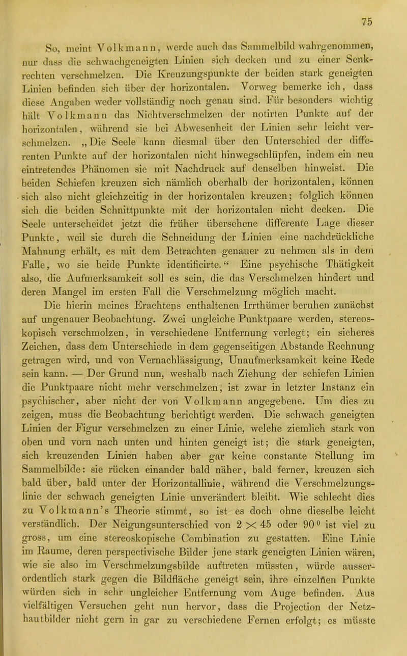 So, meint Volk mann, werde auch das Sammelbild wahrgenommen, nur dass die schwachgeneigten Linien sich decken und zu einer Senk- rechten verschmelzen. Die Kreuzungspunkte der beiden stark geneigten Linien befinden sich über der horizontalen. Vorweg bemerke ich, dass diese Angaben weder vollständig noch genau sind. Für besonders wichtig hält Volk mann das Nichtverschmelzen der notirten Punkte auf der horizontalen, während sie bei Abwesenheit der Linien sehr leicht ver- schmelzen. „ Die Seele kann diesmal über den Unterschied der diffe- renten Punkte auf der horizontalen nicht hinwegschlüpfen, indem ein neu eintretendes Phänomen sie mit Nachdruck auf denselben hinweist. Die beiden Schiefen kreuzen sich nämlich oberhalb der horizontalen, können sich also nicht gleichzeitig in der horizontalen kreuzen; folglich können sich die beiden Schnittpunkte mit der horizontalen nicht decken. Die Seele unterscheidet jetzt die früher übersehene differente Lage dieser Punkte, weil sie durch die Schneidung der Linien eine nachdrückliche Mahnung erhält, es mit dem Betrachten genauer zu nehmen als in dem Falle, wo sie beide Punkte identificirte. “ Eine psychische Thätigkeit also, die Aufmerksamkeit soll es sein, die das Verschmelzen hindert und deren Mangel im ersten Fall die Verschmelzung möglich macht. Die hierin meines Erachtens enthaltenen Irrthümer beruhen zunächst auf ungenauer Beobachtung. Zwei ungleiche Punktpaare werden, stereos- kopisch verschmolzen, in verschiedene Entfernung verlegt; ein sicheres Zeichen, dass dem Unterschiede in dem gegenseitigen Abstande Rechnung getragen wird, und von Vernachlässigung, Unaufmerksamkeit keine Rede sein kann. — Der Grund nun, weshalb nach Ziehung der schiefen Linien die Punktpaare nicht mehr verschmelzen, ist zwar in letzter Instanz ein psychischer, aber nicht der von Volk mann angegebene. Um dies zu zeigen, muss die Beobachtung berichtigt werden. Die schwach geneigten Linien der Figur verschmelzen zu einer Linie, welche ziemlich stark von oben und vorn nach unten und hinten geneigt ist; die stark geneigten, sich kreuzenden Linien haben aber gar keine constante Stellung im Sammelbilde: sie rücken einander bald näher, bald ferner, kreuzen sich bald über, bald unter der Horizontallinie, während die Verschmelzungs- linie der schwach geneigten Linie unverändert bleibt. Wie schlecht dies zu Volkmann’s Theorie stimmt, so ist es doch ohne dieselbe leicht verständlich. Der Neigungsunterschied von 2 X 45 oder 900 ist viel zu gross, um eine stereoskopische Combination zu gestatten. Eine Linie im Raume, deren pcrspectivische Bilder jene stark geneigten Linien wären, wie sie also im Verschmelzungsbilde auftreten müssten, würde ausser- ordentlich stark gegen die Bildfläche geneigt sein, ihre einzelnen Punkte würden sich in sehr ungleicher Entfernung vom Auge befinden. Aus vielfältigen Versuchen geht nun hervor, dass die Projection der Netz- hautbilder nicht gern in gar zu verschiedene Fernen erfolgt; es müsste