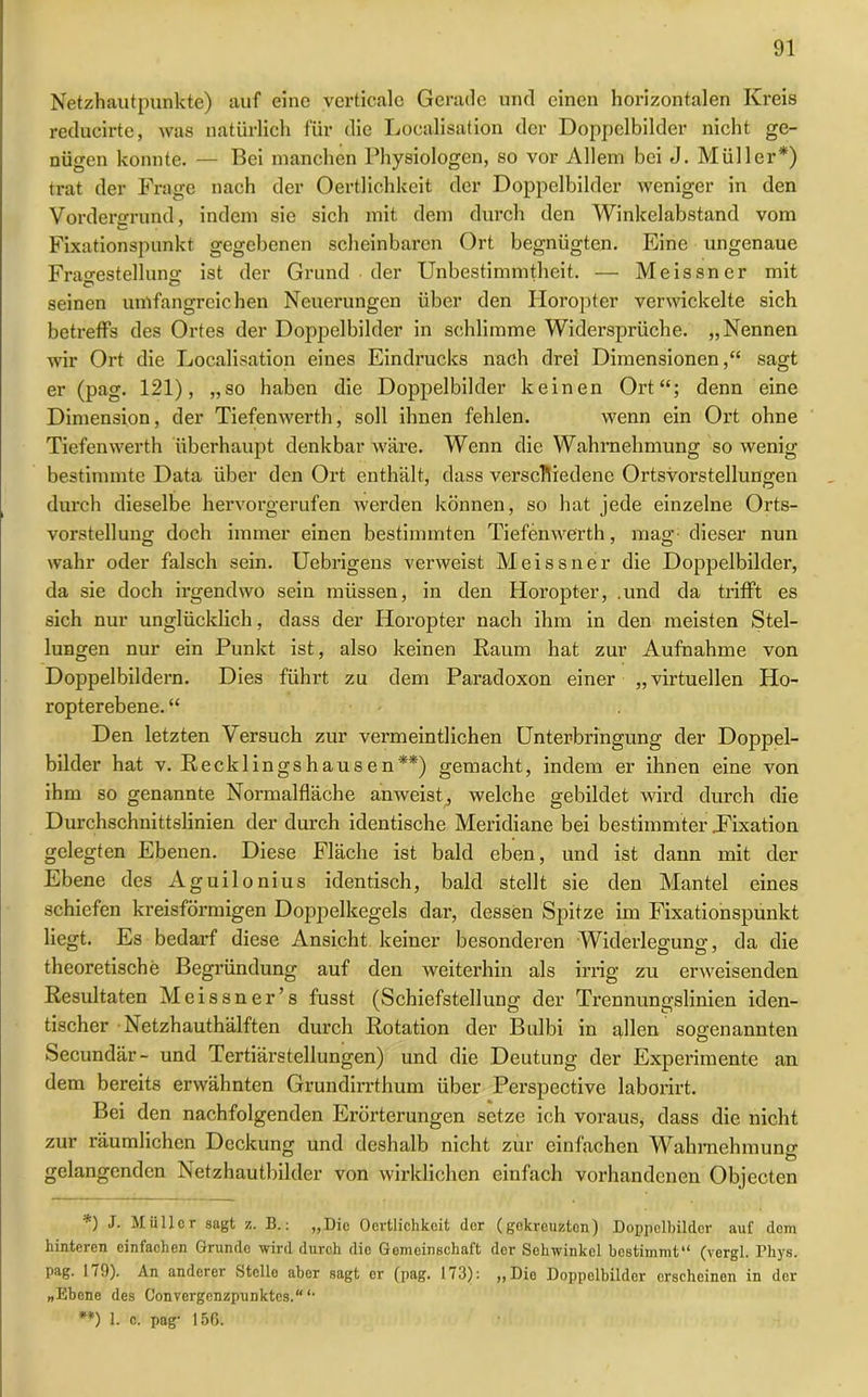 Netzhautpunkte) auf eine verticale Gerade und einen horizontalen Kreis reducirte, was natürlich für die Localisation der Doppelbilder nicht ge- nügen konnte. — Bei manchen Physiologen, so vor Allem bei J. Müller*) trat der Frage nach der Oertlichkeit der Doppelbilder weniger in den Vordergrund, indem sie sich mit dem durch den Winkclabstand vom Fixationspunkt gegebenen scheinbaren Ort begnügten. Eine ungenaue Fragestellung: ist der Grund der Unbestimmtheit. — Meissner mit seinen umfangreichen Neuerungen über den Horopter verwickelte sich betreffs des Ortes der Doppelbilder in schlimme Widersprüche. „Nennen wir Ort die Localisation eines Eindrucks nach drei Dimensionen,“ sagt er (pag. 121), „so haben die Doppelbilder keinen Ort“; denn eine Dimension, der Tiefenwerth, soll ihnen fehlen. wenn ein Ort ohne Tiefenwerth überhaupt denkbar wäre. Wenn die Wahrnehmung so wenig bestimmte Data über den Ort enthält, dass verschiedene Ortsvorstellungen durch dieselbe hervorgerufen werden können, so hat jede einzelne Orts- vorstellung doch immer einen bestimmten Tiefenwerth, mag dieser nun wahr oder falsch sein. Uebrigens verweist Meissner die Doppelbilder, da sie doch irgendwo sein müssen, in den Horopter, .und da trifft es sich nur unglücklich, dass der Horopter nach ihm in den meisten Stel- lungen nur ein Punkt ist, also keinen Raum hat zur Aufnahme von Doppelbildern. Dies führt zu dem Paradoxon einer „virtuellen Ho- ropterebene. “ Den letzten Versuch zur vermeintlichen Unterbringung der Doppel- bilder hat v. Recklingshausen**) gemacht, indem er ihnen eine von ihm so genannte Normalfläche anweist, welche gebildet wird durch die Durchschnittslinien der durch identische Meridiane bei bestimmter .Fixation gelegten Ebenen. Diese Fläche ist bald eben, und ist dann mit der Ebene des Aguilonius identisch, bald stellt sie den Mantel eines schiefen kreisförmigen Doppelkegels dar, dessen Spitze im Fixationspunkt liegt. Es bedarf diese Ansicht keiner besonderen Widerlegung, da die theoretische Begründung auf den weiterhin als irrig zu erweisenden Resultaten Meissner’s fusst (Schiefstellung der Trennungslinien iden- tischer Netzhauthälften durch Rotation der Bulbi in allen sogenannten Secundär- und Tertiärstellungen) und die Deutung der Experimente an dem bereits erwähnten Grundirrthum über Perspective laborirt. Bei den nachfolgenden Erörterungen setze ich voraus, dass die nicht zur räumlichen Deckung und deshalb nicht zur einfachen Wahrnehmung gelangenden Netzhautbilder von wirklichen einfach vorhandenen Objecten *) Müller sagt z. B.: „Die Oertlichkeit der (gekreuzten) Doppolbilder auf dem hinteren einfachen Grunde wird durch die Gemeinschaft der Sehwinkel bestimmt“ (vergl. Phys. pag. 1/9). An anderer Stelle aber sagt er (pag. 173): ,,Dio Doppelbilder erscheinen in der „Ebene des Convergenzpunktes.“ “