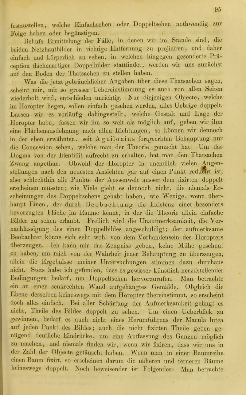 festzustellen, welche Einfachsehen oder Doppeltsehen nothwendig zur Folge haben oder begünstigen. Behufs Ermittelung der Fälle, in denen wir im Stande sind, die beiden Netzhautbilder in richtige Entfernung zu projiciren, und daher einfach und körperlich zu sehen, in welchen hingegen gesonderte Prä- ception flächenartiger Doppelbilder stattfindet, werden wir uns zunächst auf den Boden der Thatsachen zu stellen haben. Was die jetzt gebräuchlichen Angaben über diese Thatsachen sagen, scheint mir, mit so grosser Uebereinstimmung es auch von allen Seiten wiederholt wird, entschieden unrichtig. Nur diejenigen Objecte, welche im Horopter liegen, sollen einfach gesehen werden, alles Uebrige doppelt. Lassen wir es vorläufig dahingestellt, welche Gestalt und Lage der Horopter habe, fassen wir ihn so weit als möglich auf, geben wir ihm eine Flächenausdehnung nach allen Richtungen, so können wir dennoch in der eben erwähnten, seit Aguilonius fortgeerbten Behauptung nur die Concession sehen, welche man der Theorie gemacht hat. Um das Dogma von der Identität aufrecht zu erhalten, hat man den Thatsachen Zwang angethan. Obwohl der Horopter in unendlich vielen Augen- stellungen nach den neuesten Ansichten gar auf einen Punkt reducirt ist, also schlechthin alle Punkte der' Aussenwelt ausser dem fixirten doppelt erscheinen müssten; wie Viele giebt es dennoch nicht, die niemals Er- scheinungen des Doppeltsehens gehabt haben, wie Wenige, wenn über- haupt Einen, der durch Beobachtung die Existenz einer besonders bevorzugten Fläche im Raume kennt, in der die Theorie allein einfache Bilder zu sehen erlaubt. Freilich wird die Unaufmerksamkeit, die Ver- nachlässigung des einen Doppelbildes angeschuldigt; der aufmerksame Beobachter könne sich sehr wohl von dem Vorhandensein des Horopters überzeugen. Ich kann mir das Zeugniss geben, keine Mühe gescheut zu haben, um mich von der Wahrheit jener Behauptung zu überzeugen, allein die Ergebnisse meiner Untersuchungen stimmen dazu durchaus nicht. Stets habe ich gefunden, dass es gewisser künstlich herzüstellender Bedingungen bedarf, um Doppeltsehen hervorzurufen. Man betrachte ein an einer senkrechten Wand aufgehängtes Gemälde. Obgleich die Ebene desselben keineswegs mit dem Horopter übereinstimmt, so erscheint doch alles einfach. Bei aller Schärfung der Aufmerksamkeit gelingt es nicht, Theile des Bildes doppelt zu sehen. Um einen Üeberblick zu gewinnen, bedarf es auch nicht eines Herumführens der Macula lutea auf jeden Punkt des Bildes; auch die nicht' fixirten Theile geben ge- nügend deutliche Eindrücke, um eine Auffassung des Ganzen möglich zu machen, und niemals finden wir, wenn wir fixiren, dass wir uns in der Zahl der Objecte getäuscht haben. Wenn man in einer Baumreihe einen Baum fixirt, so erscheinen darum die näheren und ferneren Bäume keineswegs doppelt. Noch beweisender ist Folgendes: Man betrachte