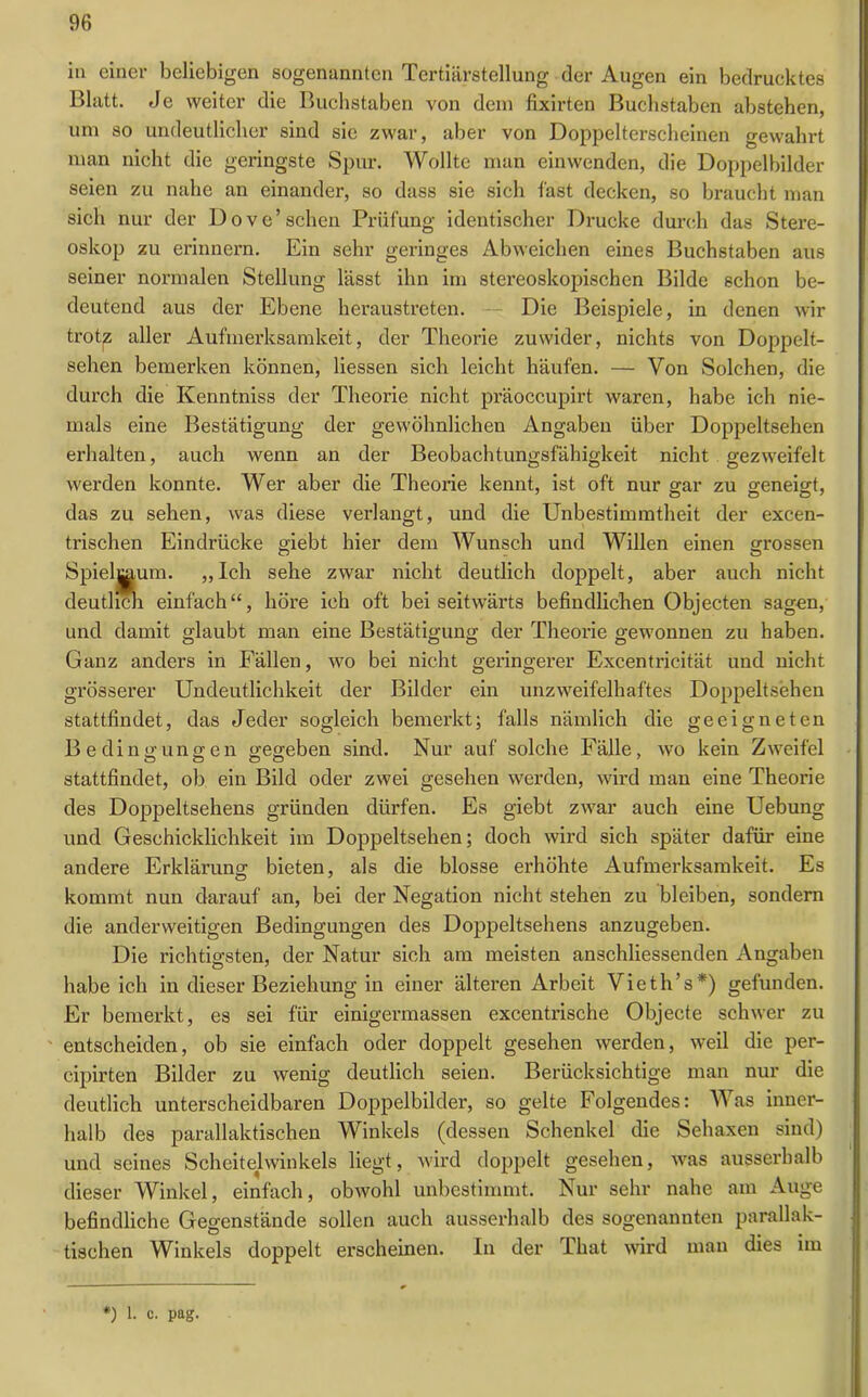 in einer beliebigen sogenannten Tertiärstellung der Augen ein bedrucktes Blatt. Je weiter die Buchstaben von dem fixirten Buchstaben abstehen, um so undeutlicher sind sie zwar, aber von Doppelterscheinen gewahrt man nicht die geringste Spur. Wollte man einwenden, die Doppelbilder seien zu nahe an einander, so dass sie sich fast decken, so braucht man sich nur der Dove’sehen Prüfung identischer Drucke durch das Stere- oskop zu erinnern. Ein sehr geringes Abweichen eines Buchstaben aus seiner normalen Stellung lässt ihn im stereoskopischen Bilde schon be- deutend aus der Ebene heraustreten. -- Die Beispiele, in denen wir trotp aller Aufmerksamkeit, der Theorie zuwider, nichts von Doppelt- sehen bemerken können, Hessen sich leicht häufen. — Von Solchen, die durch die Kenntniss der Theorie nicht präoccupirt waren, habe ich nie- mals eine Bestätigung der gewöhnlichen Angaben über Doppeltsehen erhalten, auch wenn an der Beobachtungsfähigkeit nicht gezweifelt werden konnte. Wer aber die Theorie kennt, ist oft nur gar zu geneigt, das zu sehen, was diese verlangt, und die Unbestimmtheit der excen- trischen Eindrücke giebt hier dem Wunsch und Willen einen grossen Spielraum. „Ich sehe zwar nicht deutlich doppelt, aber auch nicht deutlich einfach“, höre ich oft bei seitwärts befindlichen Objecten sagen, und damit glaubt man eine Bestätigung der Theorie gewonnen zu haben. Ganz anders in Fällen, wo bei nicht geringerer Excentricität und nicht grösserer Undeutlichkeit der Bilder ein unzweifelhaftes Doppeltsehen stattfindet, das Jeder sogleich bemerkt; falls nämlich die geeigneten Bedingungen gegeben sind. Nur auf solche Fälle, wo kein Zweifel stattfindet, ob ein Bild oder zwei gesehen werden, wird man eine Theorie des Doppeltsehens gründen dürfen. Es giebt zwar auch eine Uebung und Geschicklichkeit im Doppeltsehen; doch wird sich später dafür eine andere Erklärung bieten, als die blosse erhöhte Aufmerksamkeit. Es kommt nun darauf an, bei der Negation nicht stehen zu bleiben, sondern die anderweitigen Bedingungen des Doppeltsehens anzugeben. Die richtigsten, der Natur sich am meisten anschliessenden Angaben habe ich in dieser Beziehung in einer älteren Arbeit Vieth’s*) gefunden. Er bemerkt, es sei für einigermassen excentrische Objecte schwer zu entscheiden, ob sie einfach oder doppelt gesehen werden, weil die per- cipirten Bilder zu wenig deutlich seien. Berücksichtige man nur die deutlich unterscheidbaren Doppelbilder, so gelte Folgendes: Was inner- halb des parallaktischen Winkels (dessen Schenkel die Sehaxen sind) und seines Scheitelwinkels liegt, wird doppelt gesehen, was ausserhalb dieser Winkel, einfach, obwohl unbestimmt. Nur sehr nahe am Auge befindliche Gegenstände sollen auch ausserhalb des sogenannten parallak- tischen Winkels doppelt erscheinen. In der That wird man dies im *) 1. c. pag.