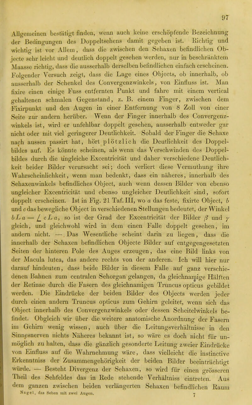 Allgemeinen bestätigt finden, wenn auch keine erschöpfende Bezeichnung der Bedingungen des Doppeltsehens damit gegeben ist. Richtig und wichtig ist vor Allem, dass die zwischen den Sehaxen befindlichen Ob- jecte sehr leicht und deutlich doppelt gesehen werden, nur in beschränktem Maasse richtig, dass die ausserhalb derselben befindlichen einfacherscheinen. Folgender Versuch zeigt, dass die Lage eines Objects, ob innerhalb, ob ausserhalb der Schenkel des Convergenzwinkels, von Einfluss ist. Man fixire einen einige Fuss entfernten Punkt und fahre mit einem vertical gehaltenen schmalen Gegenstand, z. B. einem Finger, zwischen dem Fixirpunkt und den Augen in einer Entfernung von 8 Zoll von einer Seite zur andern herüber. Wenn der Finger innerhalb des Convergenz- winkels ist, wird er unfehlbar doppelt gesehen, ausserhalb entweder gar nicht oder mit viel geringerer Deutlichkeit. Sobald der Finger die Sehaxe nach aussen passirt hat, hört plötzlich die Deutlichkeit des Doppel- bildes auf. Es könnte scheinen, als wenn das Verschwinden des Doppel- bildes durch die ungleiche Excentricität und daher verschiedene Deutlich- keit beider Bilder verursacht sei; doch verliert diese Vermuthung ihre Wahrscheinlichkeit, wenn man bedenkt, dass ein näheres, innerhalb des Sehaxenwinkels befindliches Object, auch wenn dessen Bilder von ebenso ungleicher Excentricität und ebenso ungleicher Deutlichkeit sind, sofort doppelt erscheinen'. Ist in Fig. 21 Taf. III, wo a das feste, fixirte Object, b und c das bewegliche Object in verschiedenen Stellungen bedeutet, der Winkel bLa = l_ cLa, so ist der Grad der Excentricität der Bilder ß und y gleich, und gleichwohl wird in dem einen Falle doppelt gesehen, im andern nicht. —.Das Wesentliche scheint darin zu liegen, dass die innerhalb der Sehaxen befindlichen Objecte Bilder auf entgegengesetzten Seiten der hinteren Pole des Auges erzeugen, das eine Bild links von der Macula lutea, das andere rechts von der anderen. Ich will hier nur darauf hindeuten, dass beide Bilder in diesem Falle auf ganz verschie- denen Bahnen zum centralen Sehorgan gelangen, da gleichnamige Hälften der Retinae durch die Fasern des gleichnamigen Truncus opticus gebildet werden. Die Eindrücke der beiden Bilder des Objects werden jeder durch einen andern Truncus opticus zum Gehirn geleitet, wenn sich das Object innerhalb des Convergenzwinkels oder dessen Scheitelwinkels be- findet. Obgleich wir über die weitere anatomische Anordnung der Fasern im Gehirn wenig wissen, auch über die Leitungsverhältnisse in den Sinnesnerven nichts Näheres bekannt ist, so wäre es doch nicht für un- möglich zu halten, dass die gänzlich gesonderte Leitung zweier Eindrücke von Einfluss auf die Wahrnehmung wäre, dass vielleicht die instinctive Erkenntniss der Zusammengehörigkeit der beiden Bilder beeinträchtigt würde. *— Besteht Divergenz der Sehaxen, so wird für einen grösseren Theil des Sehfeldes das in Rede stehende Verhältniss eintreten. Aus dem ganzen zwischen beiden verlängerten Sehaxen befindlichen Raum Nagel, das Sehen mit zwei Augen. n