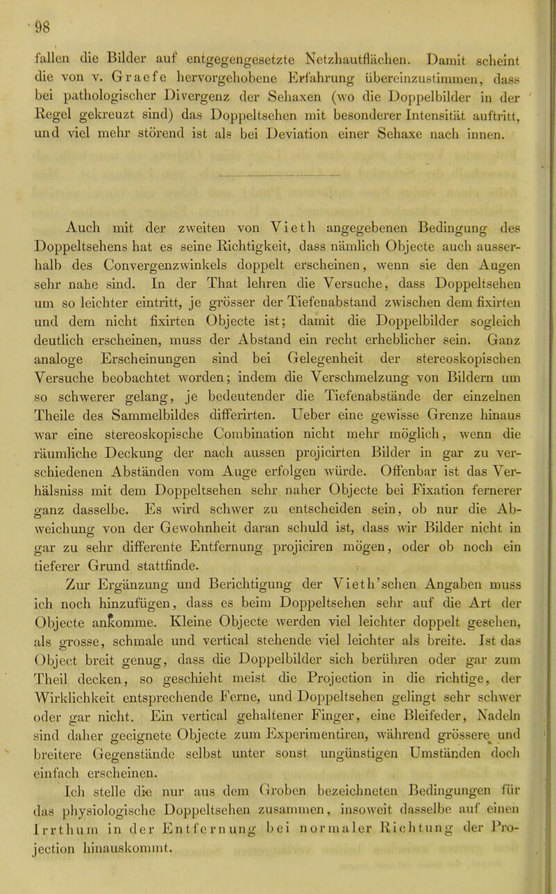 fallen die Bilder auf entgegengesetzte Netzliautflächen. Damit scheint die von v. Graefe hervorgehobene Erfahrung übereinzustimmen, dass bei pathologischer Divergenz der Sehaxen (wo die Doppelbilder in der Regel gekreuzt sind) das Doppeltsehen mit besonderer Intensität auftritt, und viel mehr störend ist als bei Deviation einer Sehaxe nach innen. Auch mit der zweiten von Vieth angegebenen Bedingung des Doppeltsehens hat es seine Richtigkeit, dass nämlich Objecte auch ausser- halb des Convergenzwinkels doppelt erscheinen, wenn sie den Augen sehr nahe sind. In der That lehren die Versuche, dass Doppeltsehen um so leichter eintritt, je grösser der Tiefenabstand zwischen dem fixirten und dem nicht fixirten Objecte ist; damit die Doppelbilder sogleich deutlich erscheinen, muss der Abstand ein recht erheblicher sein. Ganz analoge Erscheinungen sind bei Gelegenheit der stereoskopischen Versuche beobachtet worden; indem die Verschmelzung von Bildern um so schwerer gelang, je bedeutender die Tiefenabstände der einzelnen Theile des Sammelbildes differirten. Ueber eine gewisse Grenze hinaus war eine stereoskopische Combination nicht mehr möglich, wenn die räumliche Deckung der nach aussen projicirten Bilder in gar zu ver- schiedenen Abständen vom Auge erfolgen würde. Otfenbar ist das Ver- hälsniss mit dem Doppeltsehen sehr naher Objecte bei Fixation fernerer o-anz dasselbe. Es wird schwer zu entscheiden sein, ob nur die Ab- weichuntr von der Gewohnheit daran schuld ist, dass wir Bilder nicht in o gar zu sehr differente Entfernung projiciren mögen, oder ob noch ein tieferer Grund stattfinde. Zur Ergänzung und Berichtigung der Vieth’schen Angaben muss ich noch hinzufügen, dass es beim Doppeltsehen sehr auf die Art der Objecte anlcomme. Kleine Objecte werden viel leichter doppelt gesehen, als grosse, schmale und vertical stehende viel leichter als breite. Ist das Object breit genug, dass die Doppelbilder sich berühren oder gar zum Theil decken, so geschieht meist die Projection in die richtige, der Wirklichkeit entsprechende Ferne, und Doppeltsehen gelingt sehr schwer oder gar nicht. Ein vertical gehaltener Finger, eine Bleifeder, Nadeln sind daher geeignete Objecte zum Experimentiren, während grössere und breitere Gegenstände selbst unter sonst ungünstigen Umständen doch einfach erscheinen. Ich stelle die nur aus dem Groben bezeichneten Bedingungen für das physiologische Doppeltsehen zusammen, insoweit dasselbe auf einen Irrt hum in der Entfernung bei normaler Richtung der Pro- jection hinauskommt.