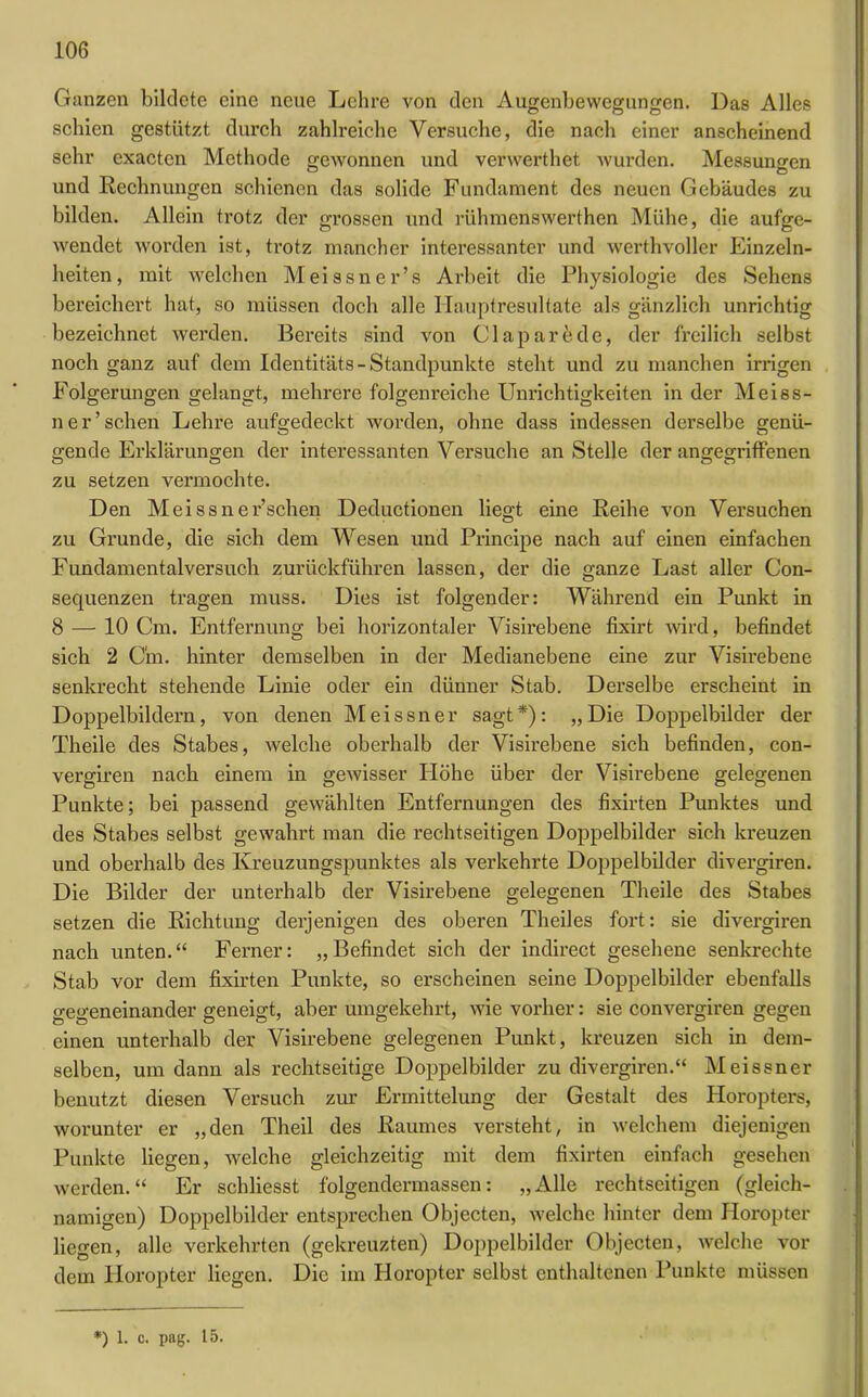 Ganzen bildete eine neue Lehre von den Augenbewegungen. Das Alles schien gestützt durch zahlreiche Versuche, die nach einer anscheinend sehr exacten Methode gewonnen und verwerthet wurden. Messungen und Rechnungen schienen das solide Fundament des neuen Gebäudes zu bilden. Allein trotz der grossen und rühmenswerthen Mühe, die aufge- wendet worden ist, trotz mancher interessanter und werthvoller Einzeln- heiten, mit welchen Meissner’s Arbeit die Physiologie des Sehens bereichert hat, so müssen doch alle Hauptresultate als gänzlich unrichtig bezeichnet werden. Bereits sind von Claparede, der freilich selbst noch ganz auf dem Identitäts-Standpunkte steht und zu manchen irrigen Folgerungen gelangt, mehrere folgenreiche Unrichtigkeiten in der Meiss- ner’sehen Lehre aufgedeckt worden, ohne dass indessen derselbe genü- gende Erklärungen der interessanten Versuche an Stelle der angegriffenen zu setzen vermochte. Den Meissner’schen Deductionen liegt eine Reihe von Versuchen zu Grunde, die sich dem Wesen und Principe nach auf einen einfachen Fundamentalversuch zurückführen lassen, der die ganze Last aller Con- sequenzen tragen muss. Dies ist folgender: Während ein Punkt in 8 — 10 Cm. Entfernung bei horizontaler Visirebene fixirt wird, befindet sich 2 Cin. hinter demselben in der Medianebene eine zur Visirebene senkrecht stehende Linie oder ein dünner Stab. Derselbe erscheint in Doppelbildern, von denen Meissner sagt*): „Die Doppelbilder der Theile des Stabes, welche oberhalb der Visirebene sich befinden, con- vergiren nach einem in gewisser Höhe über der Visirebene gelegenen Punkte; bei passend gewählten Entfernungen des fixirten Punktes und des Stabes selbst gewahrt man die rechtseitigen Doppelbilder sich kreuzen und oberhalb des Kreuzungspunktes als verkehrte Doppelbilder divergiren. Die Bilder der unterhalb der Visirebene gelegenen Theile des Stabes setzen die Richtung derjenigen des oberen Theiles fort: sie divergiren nach unten.“ Ferner: „Befindet sich der indirect gesehene senkrechte Stab vor dem fixirten Punkte, so erscheinen seine Doppelbilder ebenfalls gegeneinander geneigt, aber umgekehrt, wie vorher: sie convergiren gegen einen unterhalb der Visirebene gelegenen Punkt, kreuzen sich in dem- selben, um dann als rechtseitige Doppelbilder zu divergiren.“ Meissner benutzt diesen Versuch zur Ermittelung der Gestalt des Horopters, worunter er „den Theil des Raumes versteht, in welchem diejenigen Punkte liegen, welche gleichzeitig mit dem fixirten einfach gesehen werden.“ Er schliesst folgendermassen: „Alle rechtseitigen (gleich- namigen) Doppelbilder entsprechen Objecten, welche hinter dem Horopter liegen, alle verkehrten (gekreuzten) Doppelbilder Objecten, welche vor dem Horopter liegen. Die im Horopter selbst enthaltenen Punkte müssen